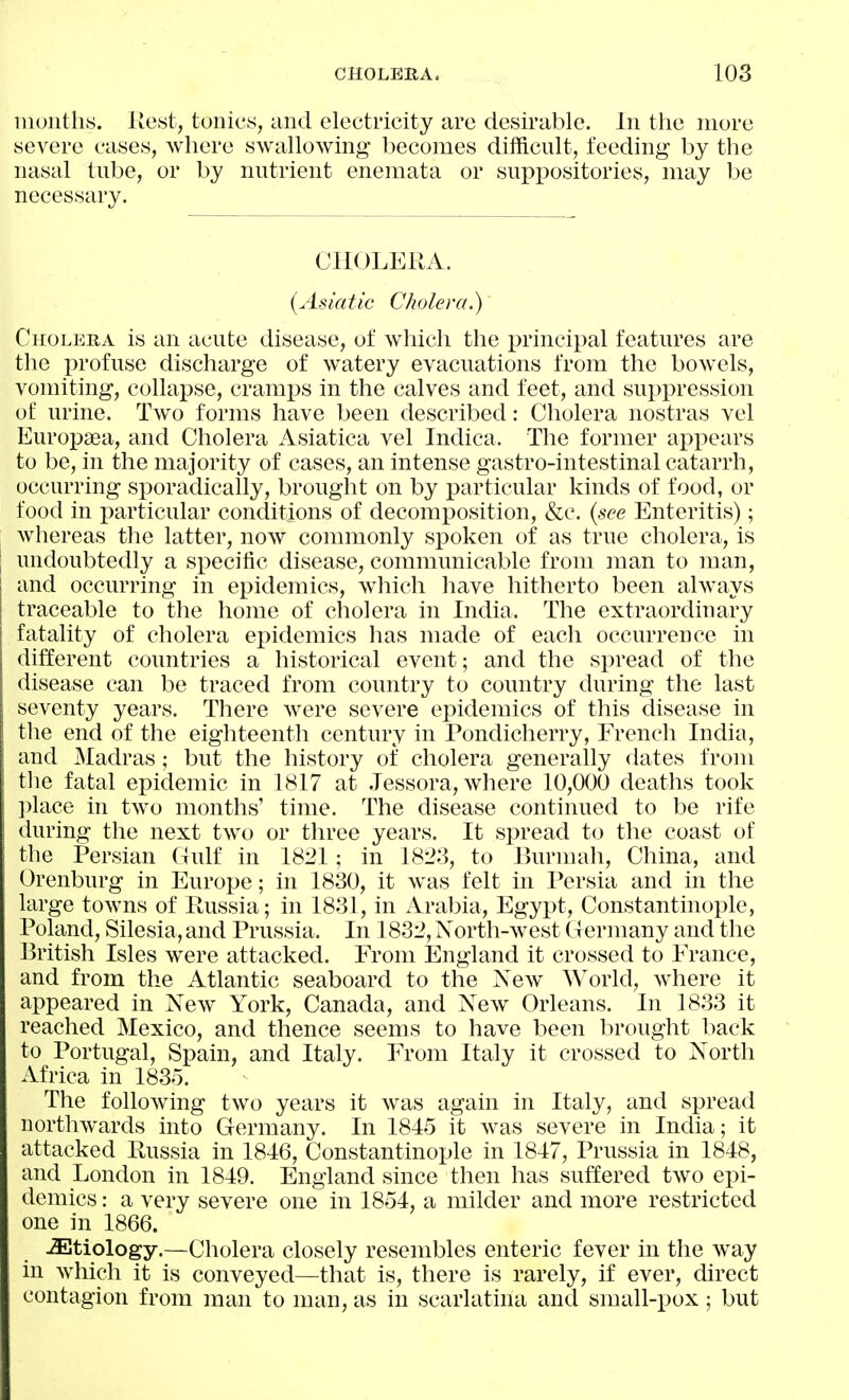iiioiiths. Host, tonics, and electricity are desirable. In the more severe cases, where swallowing becomes difficult, feeding by the nasal tube, or by nutrient enemata or suppositories, may be necessary. CHOLERA. {Asiatic Cholera.) Cholera is an acute disease, of which the principal features are the profuse discharge of watery evacuations from the bowels, vomiting, collapse, cramps in the calves and feet, and suppression of urine. Two forms have been described: Cholera nostras vel Europsea, and Cholera Asiatica vel Indica. The former appears to be, in the majority of cases, an intense gastro-intestinal catarrh, occurring sporadically, brought on by particular kinds of food, or food in particular conditions of decomposition, &c. {see Enteritis); whereas the latter, now commonly spoken of as true cholera, is undoubtedly a specific disease, communicable from man to man, and occurring in epidemics, wiiich have hitherto been always traceable to the home of cholera in India. The extraordinary fatality of cholera epidemics has made of each occurrence in different countries a historical event; and the spread of the disease can be traced from country to country during the last seventy years. There were severe epidemics of this disease in the end of the eighteenth century in Pondicherry, French India, and Madras; but the history of cholera generally dates from the fatal epidemic in 1817 at .lessora, where 10,000 deaths took ])lace in two months' time. The disease continued to be rife during the next two or three years. It spread to the coast of the Persian (Tulf in 1821; in 1823, to Burmah, China, and Orenburg in Europe; in 1830, it was felt in Persia and in the large towns of Russia; in 1831, in Arabia, Egypt, Constantinople, Poland, Silesia, and Prussia. In 1832, Xorth-west Germany and the British Isles were attacked. From England it crossed to France, and from the Atlantic seaboard to the Xew World, where it appeared in New York, Canada, and Xew Orleans. In 1833 it reached Mexico, and thence seems to have been brought back to Portugal, Spain, and Italy. From Italy it crossed to North Africa in 1835. The following two years it was again in Italy, and spread northwards into Germany. In 1845 it was severe in India; it attacked Russia in 1816, Constantinople in 1847, Prussia in 1848, and London in 1849. England since then has suffered two epi- demics : a very severe one in 1854, a milder and more restricted one in 1866. etiology.—Cholera closely resembles enteric fever in the way in which it is conveyed—that is, there is rarely, if ever, direct contagion from man to man, as in scarlatina and small-i^ox; but