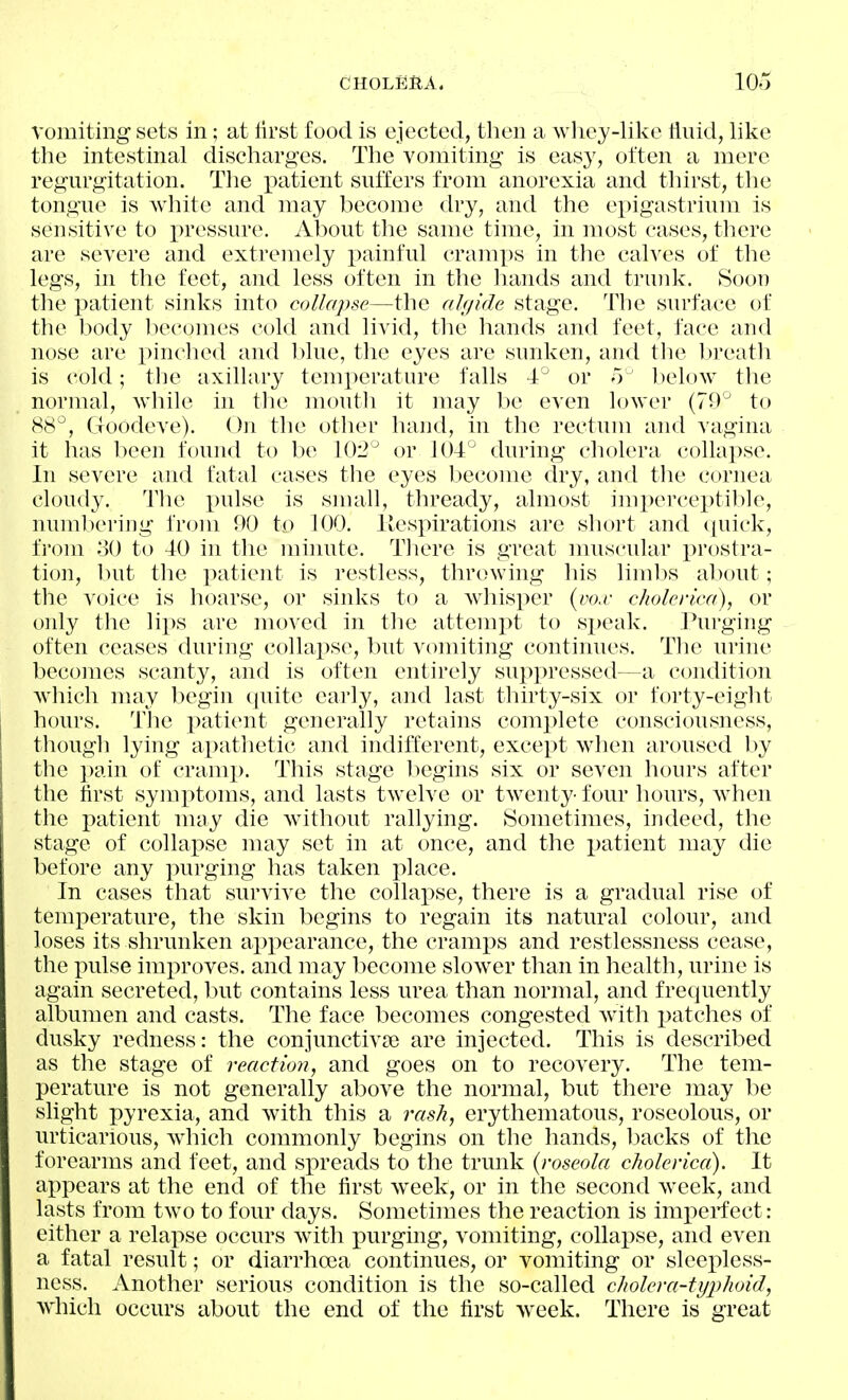 vomiting sets in; at tirst food is ejected, then a wiiey-like tlnid, like the intestinal discharges. The vomiting is easy, often a mere regurgitation. The patient suffers from anorexia and thirst, the tongue is white and may become dry, and the epigastrium is sensitive to pressure. About the same time, in most cases, there are severe and extremely i)ainful cramps in the calves of the legs, in the feet, and less often in the liands and tnnik. Soon the patient sinks into collapse—the algide stage. The surface of the body liecomes cold and livid, the hands and feet, face and nose are pinched and l)lue, the eyes are sunken, and the l)reat]i is cold; tlie axillary temx^erature falls -T^ or o below the normal, wiiile in the mouth it may be even lower (79^ to 88^, Goodeve). On the other hand, in the rectum and vagina it has been found to be 102° or 104^ during cholera collapse. In severe and fatal cases the eyes become dry, and the cornea cloudy. Tlie pulse is small, thready, almost imperceptil)le, numbering from 90 to 100. llespirations are short and ([uick, from 80 to 40 in the minute. Tliere is great muscular prostra- tion, but the iDatient is restless, throwing his limits about; the voice is hoarse, or sinks to a whisper {do.v cholerica), or only the lips are moved in the attemj)t to sj)eak. l/'urging often ceases during collai)se, but vomiting continues. Tlie urine becomes scanty, and is often entirely suppressed—a condition Avhich nuiy begin quite early, and last thirty-six or forty-eight hours. The patient generally retains complete consciousness, though lying apathetic and indifferent, except when aroused by the pain of cramp. This stage begins six or seven hours after the first symi^toms, and lasts twelve or twenty- four hours, when the patient may die without rallying. Sometimes, indeed, the stage of collapse may set in at once, and the i^atient may die before any purging has taken j^lace. In cases that survive the collapse, there is a gradual rise of temperature, the skin begins to regain its natural colour, and loses its shrunken appearance, the cramps and restlessness cease, the pulse improves, and may l^ecome slower than in health, urine is again secreted, but contains less urea than normal, and frequently albumen and casts. The face becomes congested with patches of dusky redness: the conjunctiviB are injected. This is described as the stage of react 1072, and goes on to recovery. The tem- perature is not generally above the normal, but there may be slight pyrexia, and with this a rash, erythematous, roseolous, or urticarious, which commonly begins on the hands, backs of the forearms and feet, and sjireads to the trunk {roseola cholerica). It appears at the end of the first w^eek, or in the second week, and lasts from two to four days. Sometimes the reaction is imx:)erfect: either a relapse occurs with purging, vomiting, collapse, and even a fatal result; or diarrhoea continues, or vomiting or sleepless- ness. Another serious condition is the so-called cholera-typhoid, which occurs about the end of the first Aveek. There is great