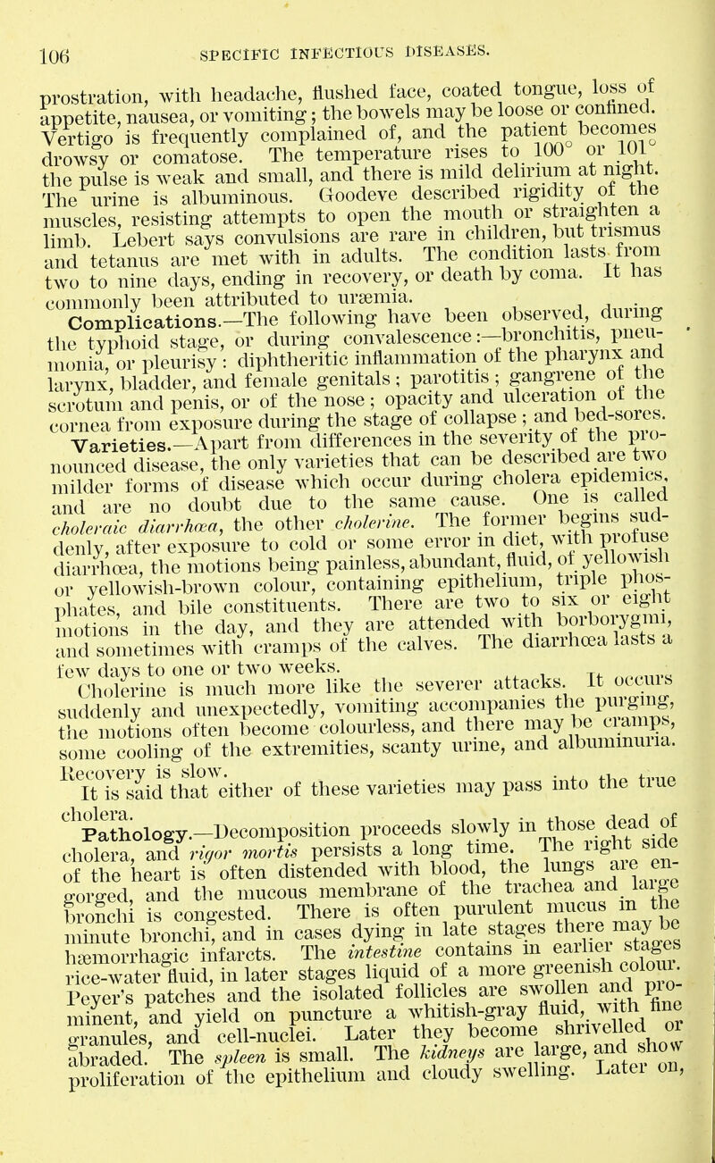 prostration, with headaclie, Hushed face, coated tongue, loss of appetite, nausea, or vomiting; the bowels may be loose or conhned Vertigo is frequently complained of, and the Patie^t^ becomes drowsy or comatose. The temperature nf s to 100 or 101 the pulse is weak and small, and there is mi d delirium at night The urine is albuminous. Cloodeve described rigidity of the muscles, resisting attempts to open the mouth or sti'aighten a limb Lebert says convulsions are rare m children, but tusmus and tetanus are met with in adults. The condition lasts^fmrn two to nine days, ending in recovery, or death by coma. It has commonly been attributed to ursemia. Complications.-The following have been observed, dmmg the tvplioid stage, or during convalescence:—bronchitis, pneu- monia, or pleurisy : diphtheritic inflammation of the pharynx and larynx, bladder, and female genitals; parotitis ; gangi^ene of the scrotum and penis, or of the nose; opacity and ^^Iceration of the cornea from exposure during the stage of collapse 5.f^^^ bed-sores. Varieties.Apart from differences m the severity of the pio- nounced disease, the only varieties that can be described ar^^^^^^^ milder forms of disease which occur during cholera epidera cs and are no doubt due to the same cause. One is called cholercdc diarrhoea, the other cholerine. The f^^^^^f' ^l^.f ^^.^^^ denlv, after exposure to cold or some error m diet with piotuse diarii;oea, the motions being painless, abundant, flmd, o^eHom^^^^ or vellowish-brown colour, containing epithelium, tuple phos- phates and bile constituents. There are two to six or eight Sns In the day, and they are -d with b^^^^^^^^^^ and sometimes with cramps of the calves. The diarrhoea lasts a few days to one or two weeks. ,,o,>^^v< Cholerine is much more like the severer attacks ^^^^^^^ suddenly and unexpectedly, vomiting accompanies the P^\igi^j the motions often become colourless, and there some coohng of the extremities, scanty urine, and albummuiia. ^ K^\^said\haT dther of these varieties may pass into the true ^Pa'thology.-Decomposition proceeds slowly ^^^f ^^^^^f cholera and rigor mortis persists a long time. The light siae of the heart is^ften distended with blood, the l-^gs are en- gorged, and the mucous membrane of ^he trachea and laige bronch is congested. There is often purulent mucus m the minute bronchi! and in cases dying in late stages there ma^^^^^^ h'lemorrhao-ic infarcts. The intesUne contains m eailiei stages ^^^XA, in later stages Uqnid of a more S^TtfZ'- Peyer's patches and the isolated follicles are swo en and pi o minent, and yield on puncture a whitish-gray fluid, with tine ^^Lles, and cell-nuclei. Later they become ^hrivdled or Sbraded.' The spleen is small. The kidneys are arge, and sho^ proliferation of the epitheUum and cloudy swelling. Latei on,