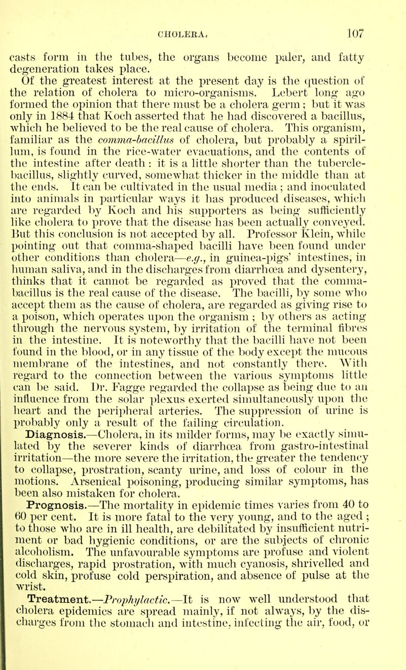 casts form in the tubes, the organs become paler, and fatty degeneration takes place. Of the greatest interest at the present day is the ([uestion of the relation of cholera to micro-organisms. Lebert long ago formed the opinion that there mast be a cholera germ; but it was only in 1884 that Koch asserted that he had discovered a bacillus, which he believed to be the real cause of cholera. This organism, familiar as the comma-bacillus of cholera, but pro])ably a spiril- lum, is found in the rice-water evacuations, and the contents of the intestine after death: it is a little shorter than the tubercle- l)acillus, slightly curved, somcAvhat thicker in the middle than at the ends. It can be cultivated in the usual media ; and inoculated into animals in particular ways it has produced diseases, which are regarded by Koch and his supporters as l)eing sutliciently like cholera to prove that the disease has been actually conveyed. But this conclusion is not accepted by all. Professor Klein, while pointing out that comma-shaped bacilli have l^een found under other conditions than cholera—e.g., in guinea-pigs' intestines, in human saliva, and in the discharges from diarrhoea and dysentery, thinks that it cannot be regarded as proved that the comma- bacillus is the real cause of the disease. The Ixicilli, by some who accept them as the cause of cholera, are regarded as giving rise U) a poison, which operates upon the organism ; by others as acting through the nervous system, by irritation of the terminal fibres in the intestine. It is noteworthy that the bacilli have not been found in the blood, or in any tissue of the body except the mucous membrane of the intestines, and not constantly there. AVith regard to the connection between the various symptoms little can ])e said. Dr. Fagge regarded the collapse as being due to an infiaence from the solar plexus exerted sinmltaneously upon the heart and the peripheral arteries. The suppression of urine is prol)ably only a result of the failing circulation. Diagnosis.—Cholera, in its milder forms, may be exactly simu- lated by the severer kinds of diarrhoea from gastro-intestinal irritation—the more severe the irritation, the greater the tendency to collapse, prostration, scanty urine, and loss of colour in the motions. Arsenical poisoning, i^roducing similar symptoms, has been also mistaken for cholera. Prognosis.—The mortality in epidemic times varies from 40 to 60 per cent. It is more fatal to the very young, and to the aged ; to those who are in ill health, are debilitated by insufficient nutri- ment or bad hygienic conditions, or are the subjects of chronic alcoholism. The unfavourable symptoms are profuse and violent discharges, rapid prostration, with much cyanosis, shrivelled and cold skin, profuse cold perspiration, and absence of pulse at the wrist. Treatment.—Prophylactic.—It is now well understood that cholera epidemics are spread nuiinly, if not always, hy the dis- charges from the stonuvcli and intestine, iiifecting the air, food, or