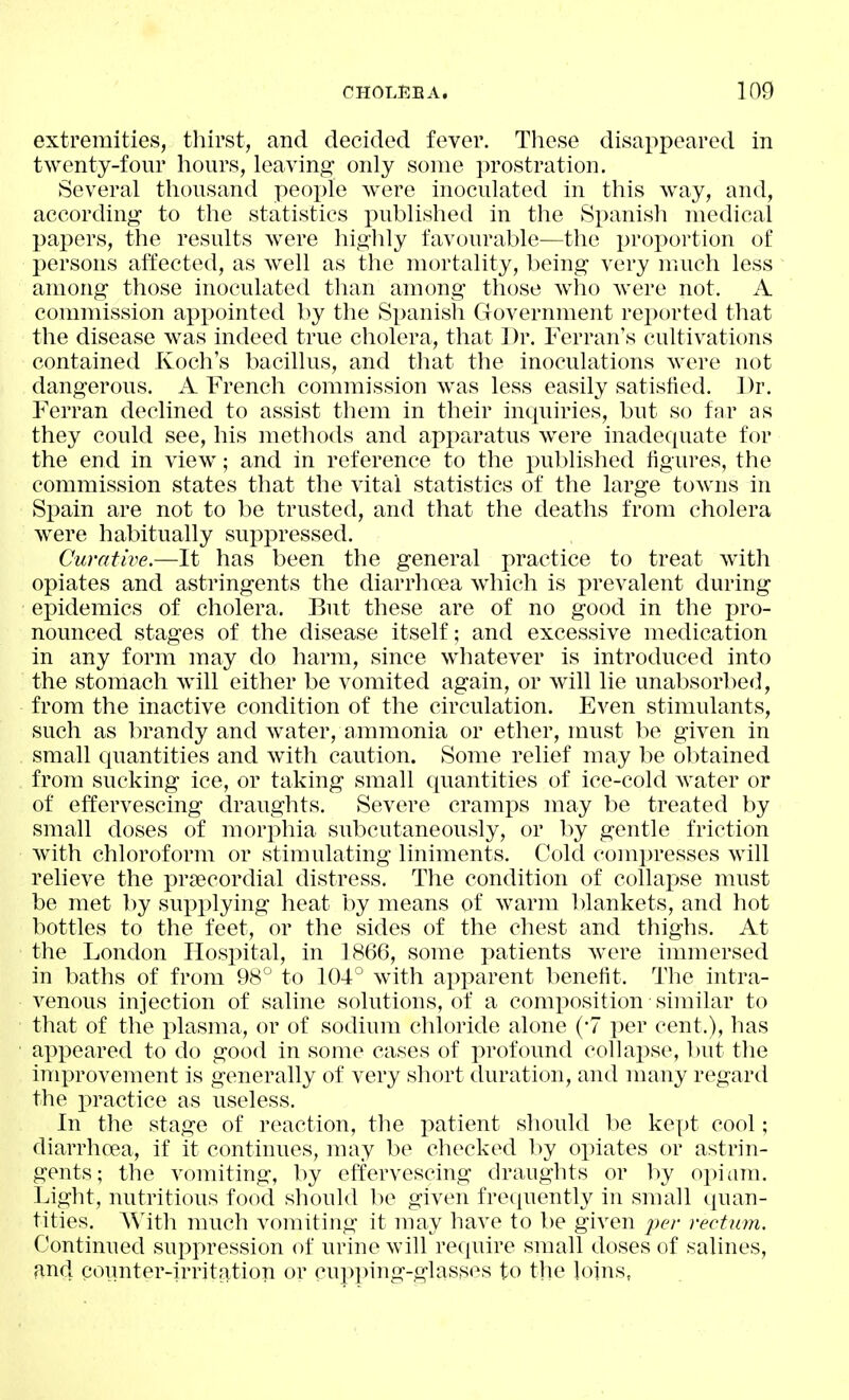 extremities, tliirst, and decided fever. These disappeared in twenty-four hours, leaving- only some jn'ostration. Several thousand people were inoculated in this way, and, according to the statistics published in the Spanish medical papers, the results were highly favourable—the proportion of persons affected, as well as the mortality, being very much less among those inoculated than among those who were not. A commission appointed by the Spanish Government rei)orted that the disease was indeed true cholera, that Dr. Ferran's cultivations contained Koch's bacillus, and that the inoculations were not dangerous. A French commission was less easily satisfied. Dr. Ferran declined to assist them in their inquiries, but so far as they could see, his methods and apparatus were inadequate for the end in view; and in reference to the published ligures, the commission states that the vital statistics of the large towns in Spain are not to be trusted, and that the deaths from cholera were habitually suppressed. Curative.—It has been the general practice to treat with opiates and astringents the diarrhoea which is prevalent during epidemics of cholera. But these are of no good in the pro- nounced stages of the disease itself; and excessive medication in any form may do harm, since whatever is introduced into the stomach will either be vomited again, or will lie unabsorbed, from the inactive condition of the circulation. Even stimulants, such as brandy and water, ammonia or ether, must be given in small quantities and with caution. Some relief may be obtained from sucking ice, or taking small quantities of ice-cold water or of effervescing draughts. Severe cramps may be treated by small doses of morphia subcutaneously, or by gentle friction with chloroform or stimulating liniments. Cold compresses will reheve the i^rsecordial distress. The condition of collapse must be met by sui)plying heat by means of warm blankets, and hot bottles to the feet, or the sides of the chest and thighs. At the London Hospital, in 1866, some patients were immersed in baths of from 98° to 104° with apx)arent benefit. The intra- venous injection of saline solutions, of a composition similar to that of the plasma, or of sodium chloride alone (-7 per cent.), has ax^peared to do good in some cases of profound collapse, but the improvement is generally of very short duration, and many regard the practice as useless. In the stage of reaction, the i^atient should be kept cool; diarrhoea, if it continues, may be checked by oi^iates or astrin- gents; the vomiting, by effervescing draughts or by ox:»iam. Light, nutritious food should be given frecjuently in small quan- tities. With much vomiting it may have to be given per rectum. Continued suj^pression of urine will require small doses of salines, and counter-irritation or cupping-glasses to the loins,