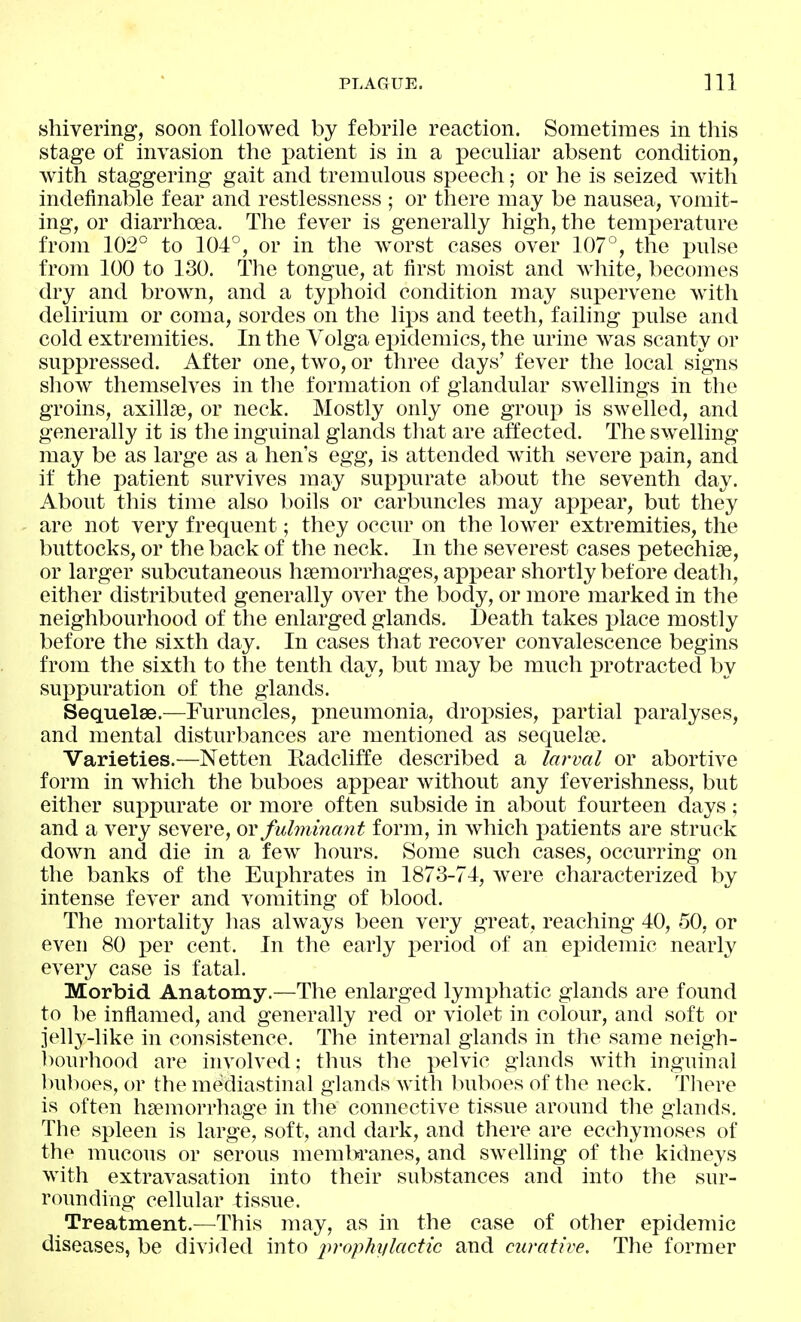 shivering, soon followed by febrile reaction. Sometimes in this stage of invasion the patient is in a peculiar absent condition, with staggering gait and tremulous speech; or he is seized with indefinable fear and restlessness ; or there may be nausea, vomit- ing, or diarrhoea. The fever is generally high, the temi^erature from 102° to 104°, or in the w^orst cases over 107°, the pulse from 100 to 130. The tongue, at first moist and white, becomes dry and brown, and a tyx^hoid condition may supervene with delirium or coma, sordes on the lips and teeth, failing pulse and cold extremities. In the Volga ei^idemics, the urine was scanty or suppressed. After one, two, or three days' fever the local signs show themselves in the formation of glandular swellings in the groins, axillse, or neck. Mostly only one group is swelled, and generally it is the inguinal glands that are affected. The swelling may be as large as a hen's egg, is attended with severe pain, and if the i^atient survives may suppurate about the seventh day. About this time also boils or carbuncles may apj^ear, but they are not very frequent; they occur on the lower extremities, the buttocks, or the back of the neck. In the severest cases petechise, or larger subcutaneous hsemorrhages, appear shortly before death, either distributed generally over the body, or more marked in the neighbourhood of the enlarged glands. Death takes place mostly before the sixth day. In cases that recover convalescence begins from the sixth to the tenth day, but may be much protracted by suppuration of the glands. Sequelae.—Furuncles, imeumonia, dropsies, partial paralyses, and mental disturbances are mentioned as sequelae. Varieties.—Netten Radcliffe described a larval or abortive form in which the buboes appear without any feverishness, but either suppurate or more often subside in about fourteen days; and a very severe, ov fulminant form, in which patients are struck down and die in a few hours. Some such cases, occurring on the banks of the Euphrates in 1873-74, were characterized by intense fever and vomiting of blood. The mortality has always been very great, reaching 40, 50, or even 80 per cent. In the early period of an epidemic nearly every case is fatal. Morbid Anatomy.—The enlarged lymphatic glands are found to be inflamed, and generally red or violet in colour, and soft or jelly-like in consistence. The internal glands in the same neigh- bourhood are involved; thus the pelvic glands with inguinal l)u])oes, or the mediastinal glands with buboes of the neck. Tlicre is often hsemorrhage in the connective tissue around the glands. The spleen is large, soft, and dark, and there are ecchymoses of the mucous or serous membranes, and swelling of the kidneys with extravasation into their substances and into the sur- rounding cellular tissue. Treatment.—This may, as in the case of other epidemic diseases, be divided into iwophylactic and curative. The former