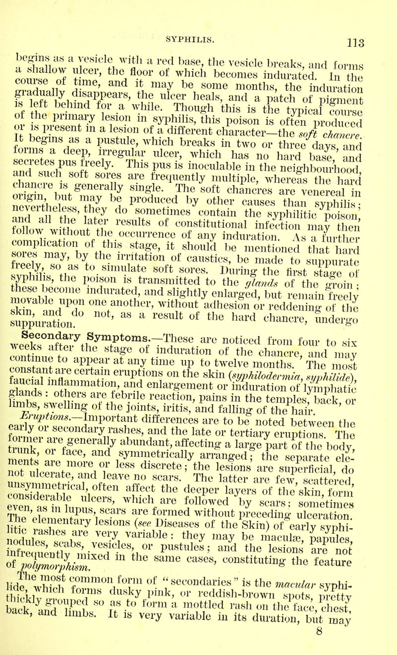 IxKms as a vesicle witli a red base, the vesicle breaks, and forms cnn i r''' ^^'''J' ''^'^'^^^^ indurated/ In the r n A-' '^y months, the induiat on s left behmd for a while. Though this is the typica foui'sc t !  yi*'^' poison i« often produced or Ls present m a lesion of a different character-the .o/-* cWe It begins as a pustule, ^vhich breaks in two or threfAivs md forms a deep, irregular ulcer, which has no ha4 base nd ■tndlnHnnf'r''^- ™' 1'^ inoc-nlMe in the neighboui^iood^ thtT * ^''u fi-efin'^ntly multiple, whereas the hZ chancre IS generally single. The soft chancres are venereal in nSh,^eV?f^ '1 P™^'''^ <='^«<=« than sypMi neveitl ele.ss, they do sometimes contain the syphilitic poison and all t le later results of constitutional infecLi mar hen follow without the occurrence of any induration. As hirthe? complication of tliis stage, it should be mentioned that 1 ard Zpfv™^^' °f ^^lo to suppurate freely so as to simulate soft sores. During the Hrst stairp of syphilis, the poison is tran.smitted to the yl, of the foin these Ijeeome indurated, and slightly enlarged, but reiiiin freelV nd'^l one another, without ilhesiSn o'r redden ng c tJ e Sui:''^ >--^ > undergo wetkTaft7th,fT*°'';~'^?''*;-^'''^ foni' to ^vee^cs attei the stage of induration of the chancre and iiriv cTZ^i V '^K''' ™^ P t° ™on is. ' S 1 os^ constant are certain eruptions on the skin (sypMlodenma .uvhilidA Sandtothe;??J,°?f?''''^'F'^' fimbs ;wPi fn^rt^^^ P'' « temples; back, or imibs, swelhng of the ]omts, iritis, and falling of the hair S-«;;?««s.-Important differences are to be noted between the Z^.ZZ^'''^'V'^r^ f^ •'^t*' tertiary erupS T e trank 01 ffr'^'^in^ abundant, affecting a large part of the body! tiunk, 01 face, and symmetrically arranged; the separate ele- ot ilc^lnte^nnd Sj, «™ supSal, do not ulceiate, and leave no scars. The atter are few s.^itte -pH unsynimetrical, often affect the deeper layel^f of thl'skirfo™ even aTf'f '''''''' ^^ ^'^ Allowed V st^etime even, as m lupus scars are formed without p^eceding ulceration Mc vlT™*''^ '•^^'^ ('^^ Diseases of the Skin) of^^early stX: htic rashes are very variable: they may be macula; ramlM nodules, scabs, vesicles, or pastules; and tL iS Ko^ TX^kSr ^-^ f-te hd? wZh fZ',*'!'' ':«'ondaries is the macular syphi- hicl-lv !. ''''^y P'''' oi- i-eddish-browu si)ots, prett^ . pu'^^Si-ouped so as to form a mottled rash on the face chest back, and limbs. It is very vaiiable in its duratio, but may