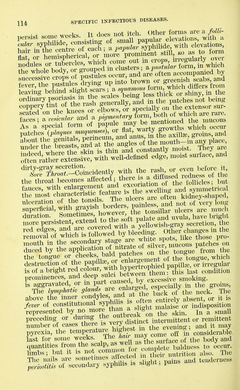 faces; '-^ ^^^/^f^ Su ^tl^^ ^^^^^^^^ As a special torm ot papuie ^^^^ growths which occur patches {plaques muqueuses), ^ff^l^^^^^^ m-oiiis, and Sbout the f^^^^^XT^^ ^^^^oi l!^^:S^-\S.^y place, under the breasts, and at Vi^^ Voristantlv moist. They are the throat becomes a^^^f ',*'^^\tivi-,; on of the follicles: but fauces, with enlargement ^^jf * ^^^^^^ the most ^-i^^^rulceil a* kid^^^y-shaped. ulceration of the tonsus. .ti1p.*s and not of very long superficial, with grayish ^^^''^''^f'l^^''''Xi X are much duration. Sometimes ^^j^^^te and uvula, have bright more persistent, ^^^'^''^^^''^l^^^'^fii^^^^^^^ Jecretion, the red edges and are fJ^^fj^l'^^jJ^^ oLv^ removal of which is tol'^ ®l^yj'''^Xte spots, like those pro- mouth in the secondary stage^ a^e^ patches on r aroi« r rng^^ whti Tht lymphatic 9lc^^\^^J^\^f'^'^t^^X^rotZ neck^ The above the w^fV^^i^^frihrns if often entt absent, or it is fever of constitutional syphilis is otten em y indisposition represented by no more *an a^ light maiais f prLeding or during *e o»k on ^^^^^ number of cases there is y dif ict m^^