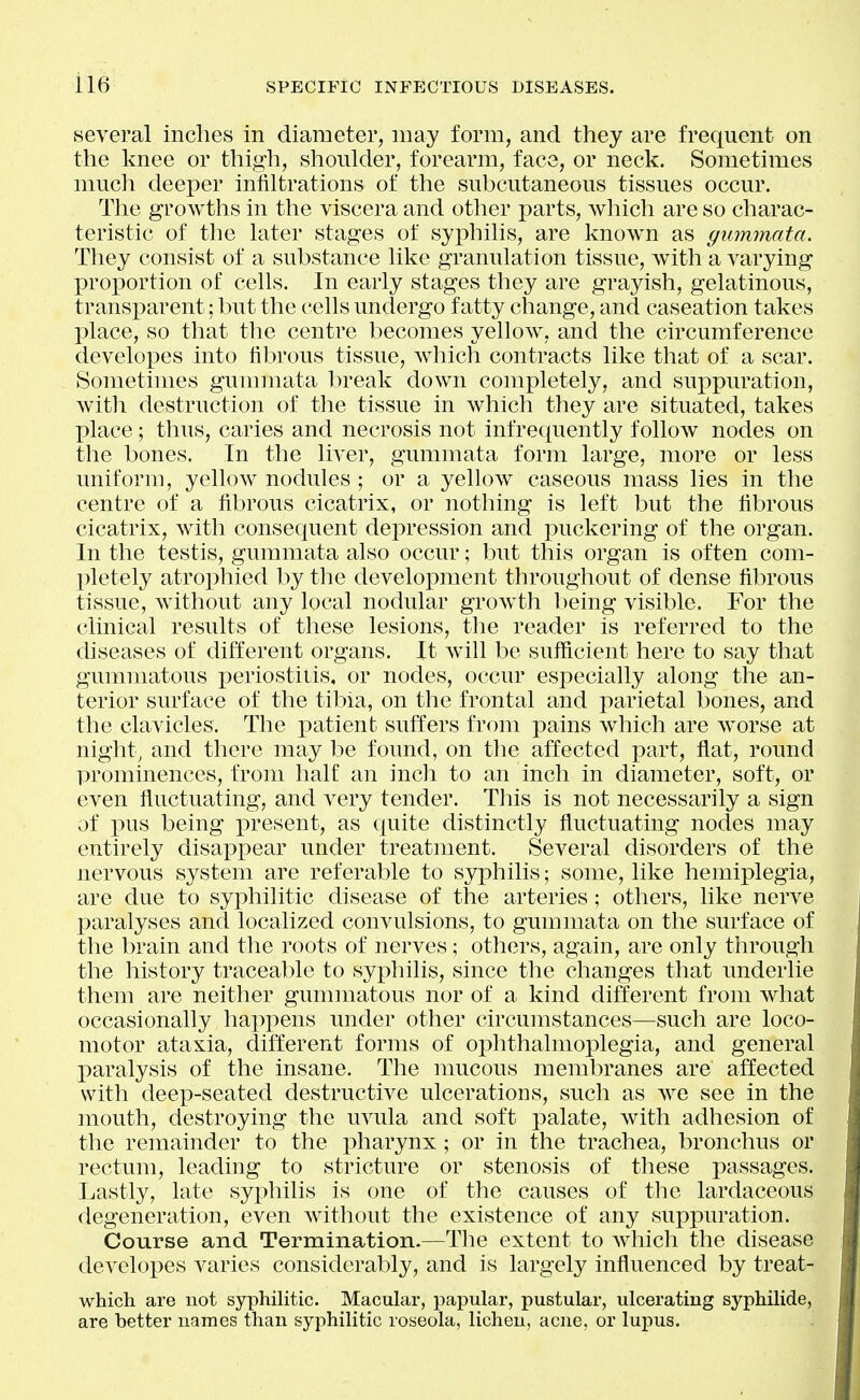 several inches in diameter, may form, and they are frequent on the knee or thigh, shoulder, forearm, face, or neck. Sometimes much deeper infiltrations of the subcutaneous tissues occur. The growths in the viscera and other parts, which are so charac- teristic of the later stages of syphilis, are known as gummata. They consist of a substance like granulation tissue, with a varying X^roportion of cells. In early stages they are grayish, gelatinous, transparent; but the cells undergo fatty change, and caseation takes place, so that the centre becomes yellow, and the circumference developes into fibrous tissue, Avhich contracts like that of a scar. Sometimes gummata break down completely, and suppuration, with destruction of the tissue in which they are situated, takes place; thus, caries and necrosis not infrequently follow nodes on the bones. In the liver, gummata form large, more or less uniform, yellow nodules ; or a yellow caseous mass lies in the centre of a fibrous cicatrix, or nothing is left but the fibrous cicatrix, with consequent depression and puckering of the organ. In the testis, gummata also occur; but this organ is often com- pletely atrophied by the development throughout of dense fibrous tissue, without any local nodular grow^th l)eing visible. For the clinical results of these lesions, the reader is referred to the diseases of different organs. It will be sufficient here to say that gummatous periostitis, or nodes, occur especially along the an- terior surface of the tibia, on the frontal and parietal bones, and the clavicles. The patient suffers from pains which are worse at night, and there may be found, on the affected part, flat, round prominences, from half an incli to an inch in diameter, soft, or even fluctuating, and very tender. This is not necessarily a sign of pus being present, as quite distinctly fluctuating nodes may entirely disappear under treatment. Several disorders of the nervous system are referable to syphilis; some, like hemiplegia, are due to syphilitic disease of the arteries; others, like nerve paralyses and localized convulsions, to gummata on the surface of the brain and the roots of nerves; others, again, are only through the history traceable to syphilis, since the changes that underlie them are neither gummatous nor of a kind different from what occasionally ha]:)pens under other circumstances—such are loco- motor ataxia, different forms of ophthalmoplegia, and general paralysis of the insane. The nmcous membranes are affected with deep-seated destructive ulcerations, such as we see in the mouth, destroying the uvula and soft palate, with adhesion of the remainder to the pharynx; or in the trachea, bronchus or rectum, leading to stricture or stenosis of these passages. Lastly, late syphilis is one of tlie causes of the lardaceous degeneration, even without the existence of any suppuration. Course and Termination.—The extent to which the disease developes varies considerably, and is largely influenced by treat- which are not syphilitic. Macular, papular, pustular, ulcerating syphilide, are better names than syphilitic roseola, lichen, acne, or lupus.