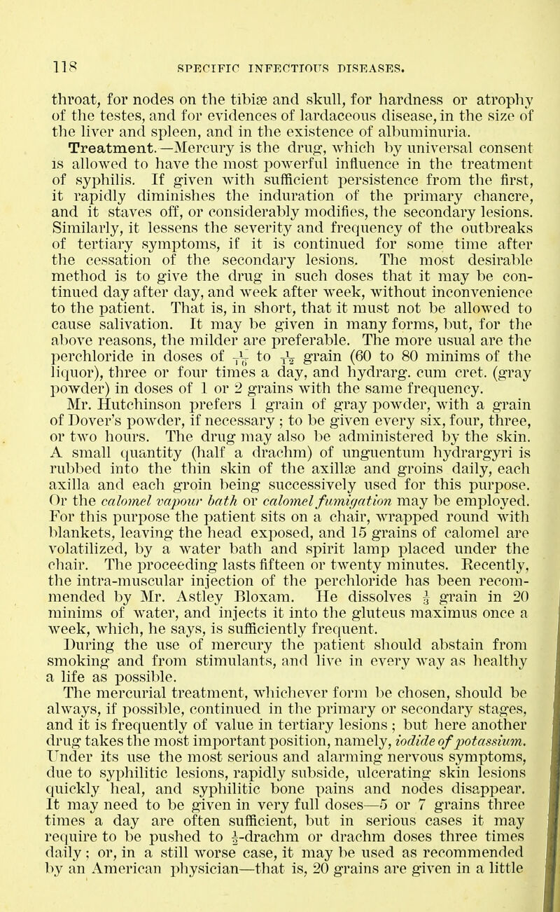 throat, for nodes on the tibiae and skull, for hardness or atrophy of the testes, and for evidences of lardaceous disease, in the size of tlie liver and spleen, and in the existence of albuminuria. Treatment.—Mercury is the drug-, which by universal consent IS allowed to have the most powerful influence in the treatment of syphilis. If given with sufficient persistence from the first, it rapidly diminishes the induration of the primary chancre, and it staves off, or considerably modifies, the secondary lesions. Similarly, it lessens the severity and frequency of the outbreaks of tertiary symptoms, if it is continued for some time after the cessation of the secondary lesions. The most desirable method is to give the drug in such doses that it may be con- tinued day after day, and week after week, without inconvenience to the patient. That is, in short, that it must not be allowed to cause salivation. It may be given in many forms, but, for the above reasons, the milder are preferable. The more usual are the perchloride in doses of j\ to yV gi'ain (60 to 80 minims of the liquor), three or four times a day, and hydrarg. cum cret. (gray powder) in doses of 1 or 2 grains with the same frequency. Mr. Hutchinson prefers 1 grain of gray powder, with a grain of Dover's powder, if necessary ; to be given every six, four, three, or two hours. The drug may also be administered by the skin. A small quantity (half a drachm) of unguentum hydrargyri is rubbed into the thin skin of the axillae and groins daily, each axilla and each groin being successively used for this purpose. Or the calomel vapour bath or calomel fumigation may be employed. For this purpose the patient sits on a chair, wrapped round with blankets, leaving the head exposed, and 15 grains of calomel are volatilized, by a water bath and spirit lamp placed under the chair. The proceeding lasts fifteen or twenty minutes. Recently, the intra-muscular injection of the perchloride has been recom- mended by Mr. Astley Bloxam. He dissolves ^ grain in 20 minims of water, and injects it into the gluteus maximus once a week, which, he says, is sufficiently frequent. During the use of mercury the patient should abstain from smoking and from stimulants, and live in every Avay as healthy a life as possible. The mercurial treatment, whichever form be chosen, should be always, if possible, continued in the primary or secondary stages, and it is frequently of value in tertiary lesions ; but here another drug takes the most important position, namely, iodide of potassium. Under its use the most serious and alarming nervous symptoms, due to syphilitic lesions, rapidly subside, ulcerating skin lesions quickly heal, and syphilitic bone pains and nodes disappear. It may need to be given in very full doses—5 or 7 grains three times a day are often sufficient, but in serious cases it may require to be pushed to |-drachm or drachm doses three times daily ; or, in a still worse case, it may be used as recommended by an American physician—that is, 20 grains are given in a little