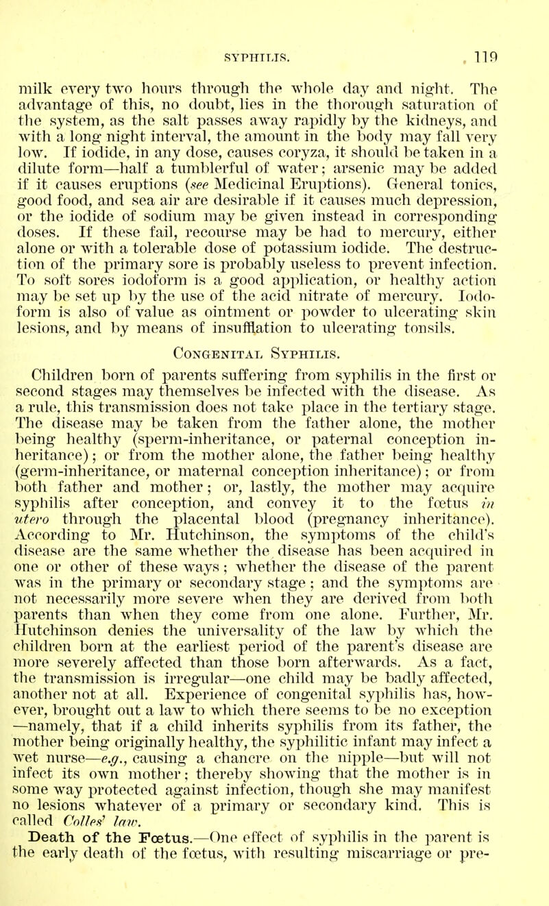 milk every two liours tlirougli the whole day and night. The advantage of this, no donbt, lies in the thorough saturation of the system, as the salt passes away rapidly by the kidneys, and with a long night interval, the amount in the l)ody may fall very low. If iodide, in any dose, causes coryza, it should be taken in a dilute form—half a tumblerful of water; arsenic may be added if it causes erux^tions {see Medicinal Eruptions). General tonics, good food, and sea air are desirable if it causes much dej^ression, or the iodide of sodium may be given instead in corresponding doses. If these fail, recourse may be had to mercury, either alone or with a tolerable dose of potassium iodide. The destruc- tion of the primary sore is probably useless to prevent infection. To soft sores iodoform is a good api)lication, or healthy action may be set up by the use of the acid nitrate of mercury. Iodo- form is also of value as ointment or powder to ulcerating skin lesions, and by means of insufflation to ulcerating tonsils. Congenital Syphilis. Children born of parents suffering from syphilis in the first or second stages may themselves be infected with the disease. As a rule, this transmission does not take place in the tertiary stage. The disease may be taken from the father alone, the mother being healthy (sperm-inheritance, or paternal conception in- heritance); or from the mother alone, the father being healthy (germ-inheritance, or maternal conception inheritance); or from both father and mother; or, lastly, the mother may acquire syphilis after conception, and convey it to the foetus utero through the placental blood (pregnancy inheritance). According to Mr. Hutchinson, the symptoms of the child's disease are the same whether the disease has been acquired in one or other of these ways; whether the disease of the x^arent was in the primary or secondary stage ; and the symptoms are not necessarily more severe wdien they are derived from both parents than when they come from one alone. Further, Mr. Hutchinson denies the universality of the law by which the children born at the earliest period of the parent's disease are more severely affected than those l)orn afterwards. As a fact, the transmission is irregular—one child may be badly affected, another not at all. Experience of congenital syphilis has, how- ever, brought out a law to which there seems to be no exception —namely, that if a child inherits syphilis from its father, the mother being originally healthy, the syphilitic infant may infect a wet nurse—e.g., causing a chancre on the nipple—but will not infect its own mother; thereby showing that the mother is in some way protected against infection, though she may manifest no lesions whatever of a primary or secondary kind. This is called CoUes' law. Death of the Foetus.—One effect of syphilis in the parent is the early death of the foetus, with resulting miscarriage or pre-