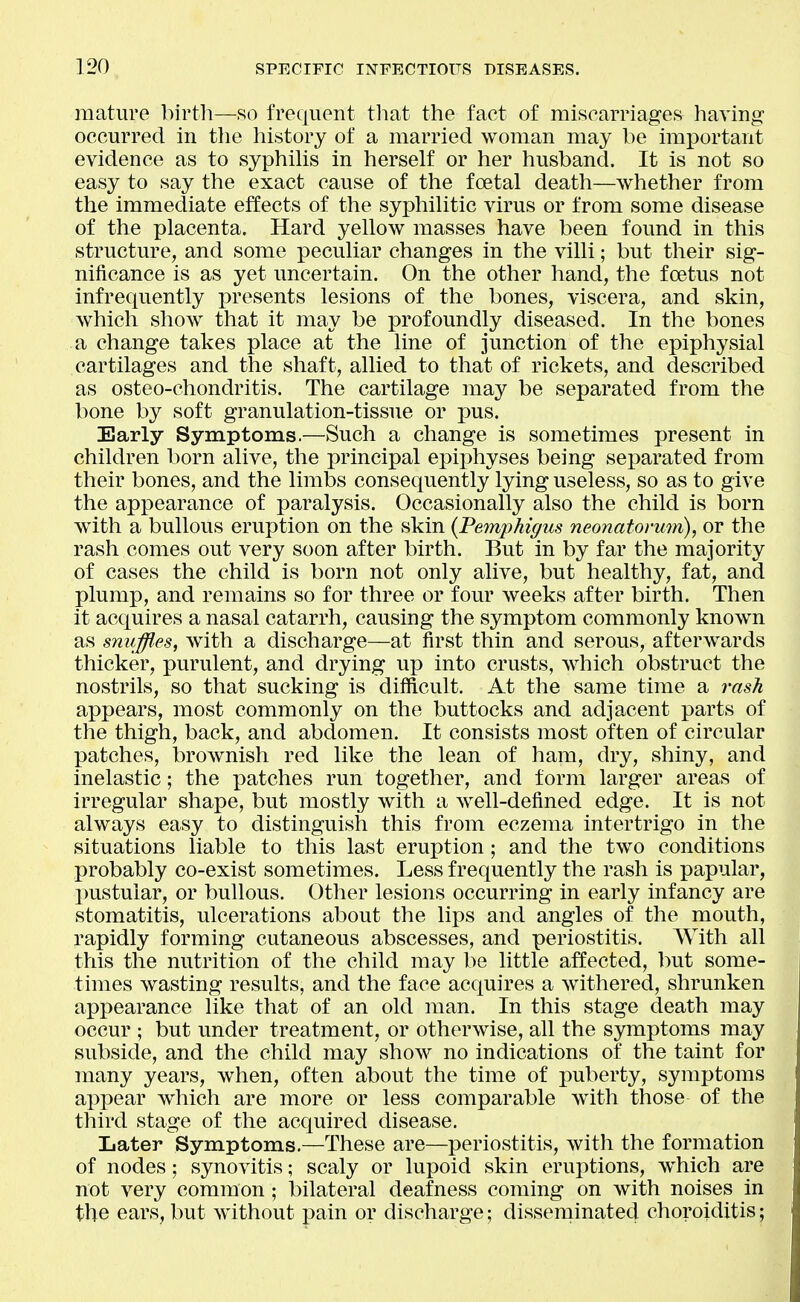 mature birth—so frequent that the fact of miscarriages haying- occurred in the history of a married woman may be important evidence as to syphihs in herself or her husband. It is not so easy to say the exact cause of the foetal death—whether from the immediate effects of the syphiUtic virus or from some disease of the placenta. Hard yellow masses have been found in this structure, and some peculiar changes in the villi; but their sig- nificance is as yet uncertain. On the other hand, the foetus not infrequently presents lesions of the bones, viscera, and skin, which show that it may be profoundly diseased. In the bones a change takes place at the line of junction of the epiphysial cartilages and the shaft, allied to that of rickets, and described as osteo-chondritis. The cartilage may be separated from the bone by soft granulation-tissue or pus. Early Symptoms.—Such a change is sometimes present in children born alive, the principal epiphyses being separated from their bones, and the limbs consequently lying useless, so as to give the appearance of paralysis. Occasionally also the child is born with a bullous eruption on the skin {Pemphigus neonatorum), or the rash comes out very soon after birth. But in by far the majority of cases the child is born not only alive, but healthy, fat, and plump, and remains so for three or four weeks after birth. Then it acquires a nasal catarrh, causing the symptom commonly known as snuffles, with a discharge—at first thin and serous, afterwards thicker, purulent, and drying up into crusts, which obstruct the nostrils, so that sucking is diificult. At the same time a rash appears, most commonly on the buttocks and adjacent parts of the thigh, back, and abdomen. It consists most often of circular patches, brownish red like the lean of ham, dry, shiny, and inelastic; the patches run together, and form larger areas of irregular shape, but mostly with a well-defined edge. It is not always easy to distinguish this from eczema intertrigo in the situations liable to this last eruption ; and the two conditions probably co-exist sometimes. Less frequently the rash is papular, pustular, or bullous. Other lesions occurring in early infancy are stomatitis, ulcerations about the lips and angles of the mouth, rapidly forming cutaneous abscesses, and periostitis. With all this the nutrition of the child may be little affected, ])ut some- times wasting results, and the face acquires a withered, shrunken appearance like that of an old man. In this stage death may occur ; but under treatment, or otherwise, all the symptoms may subside, and the child may show no indications of the taint for many years, when, often about the time of puberty, symptoms appear which are more or less comparable with those of the third stage of the acquired disease. Later Symptoms.—These are—periostitis, with the formation of nodes; synovitis; scaly or lupoid skin eruptions, w^hich are not very common ; bilateral deafness coming on with noises in the ears, but without pain or discharge; disseminated choroiditis;