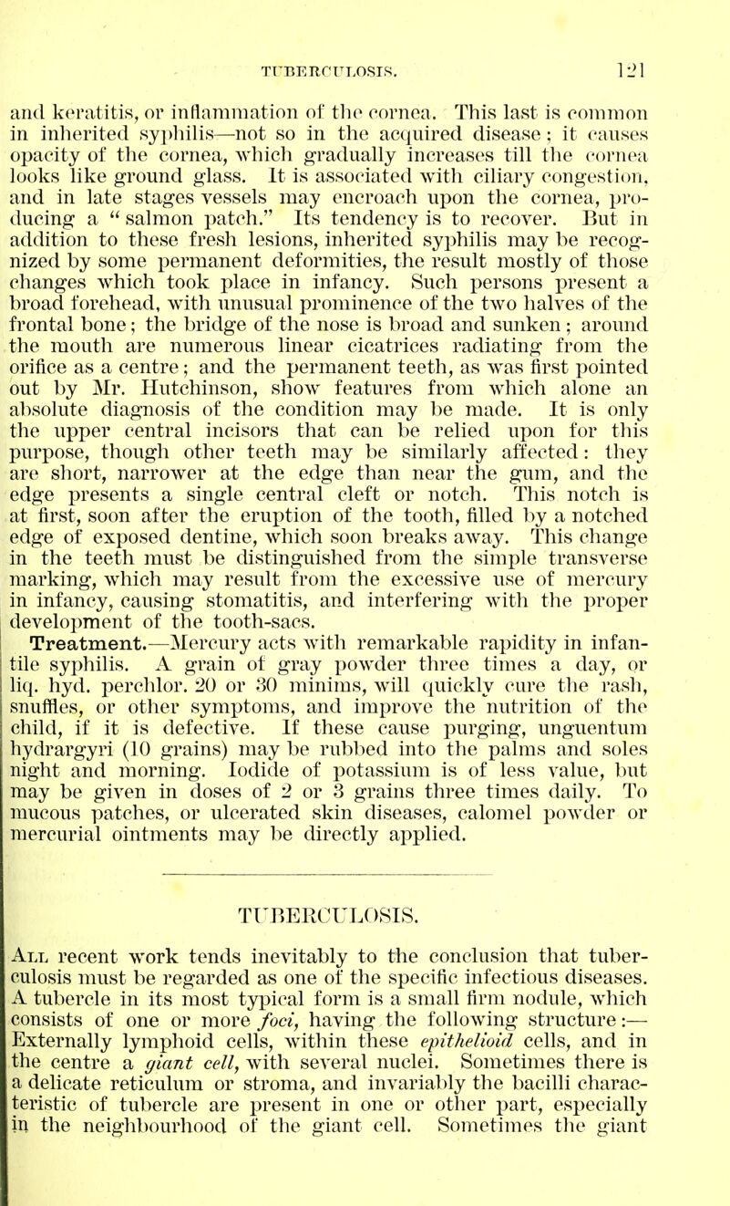 and keratitis, or inllamniation of tlio cornea. This last is common in inherited syphilis—not so in the acquired disease; it causes opacity of the cornea, which gradually increases till the cornea looks like ground glass. It is associated with ciliary congestion, and in late stages vessels may encroach upon the cornea, pro- ducing a  salmon patch. Its tendency is to recover. But in addition to these fresh lesions, inherited syphilis may be recog- nized by some permanent deformities, the result mostly of those changes which took place in infancy. Such persons i)resent a broad forehead, with unusual prominence of the two halves of the frontal bone; the bridge of the nose is broad and sunken ; around the mouth are numerous linear cicatrices radiating from the orifice as a centre; and the permanent teeth, as was first pointed out by Mr. Hutchinson, show features from which alone an al)solute diagnosis of the condition may be made. It is only the upper central incisors that can be relied upon for this purpose, though other teeth may be similarly affected: they are short, narrower at the edge than near the gum, and the edge presents a single central cleft or notch. This notch is at first, soon after the eruption of the tooth, filled 1)y a notched edge of exposed dentine, which soon breaks away. This change in the teeth must be distinguished from the simple transverse marking, which may result from the excessive use of mercury in infancy, causing stomatitis, and interfering with the proper development of the tooth-sacs. ! Treatment.—Mercury acts with remarkable rapidity in infan- tile syphilis. A grain of gray x^owder three times a day, or liq. hyd. perchlor. 20 or 30 minims, will quickly cure the rasli, snuffles, or other symptoms, and improve the nutrition of the child, if it is defective. If these cause purging, unguentum hydrargyri (10 grains) may be rubbed into the pahiis and soles night and morning. Iodide of potassium is of less value, but may be given in doses of 2 or 3 grains three times daily. To mucous patches, or ulcerated skin diseases, calomel powder or mercurial ointments may be directly applied. TUBERCULOSIS. All recent work tends inevitably to the conclusion that tuber- culosis must be regarded as one of the sj)ecific infectious diseases. A tubercle in its most typical form is a small firm nodule, which consists of one or more foci, having the following structure:— Externally lymphoid cells, Avithin these epithelioid cells, and in the centre a giant cell, with several nuclei. Sometimes there is a delicate reticulum or stroma, and invariably the bacilli charac- teristic of tubercle are present in one or other part, especially in the neighbourhood of the giant cell. Sometimes the giant