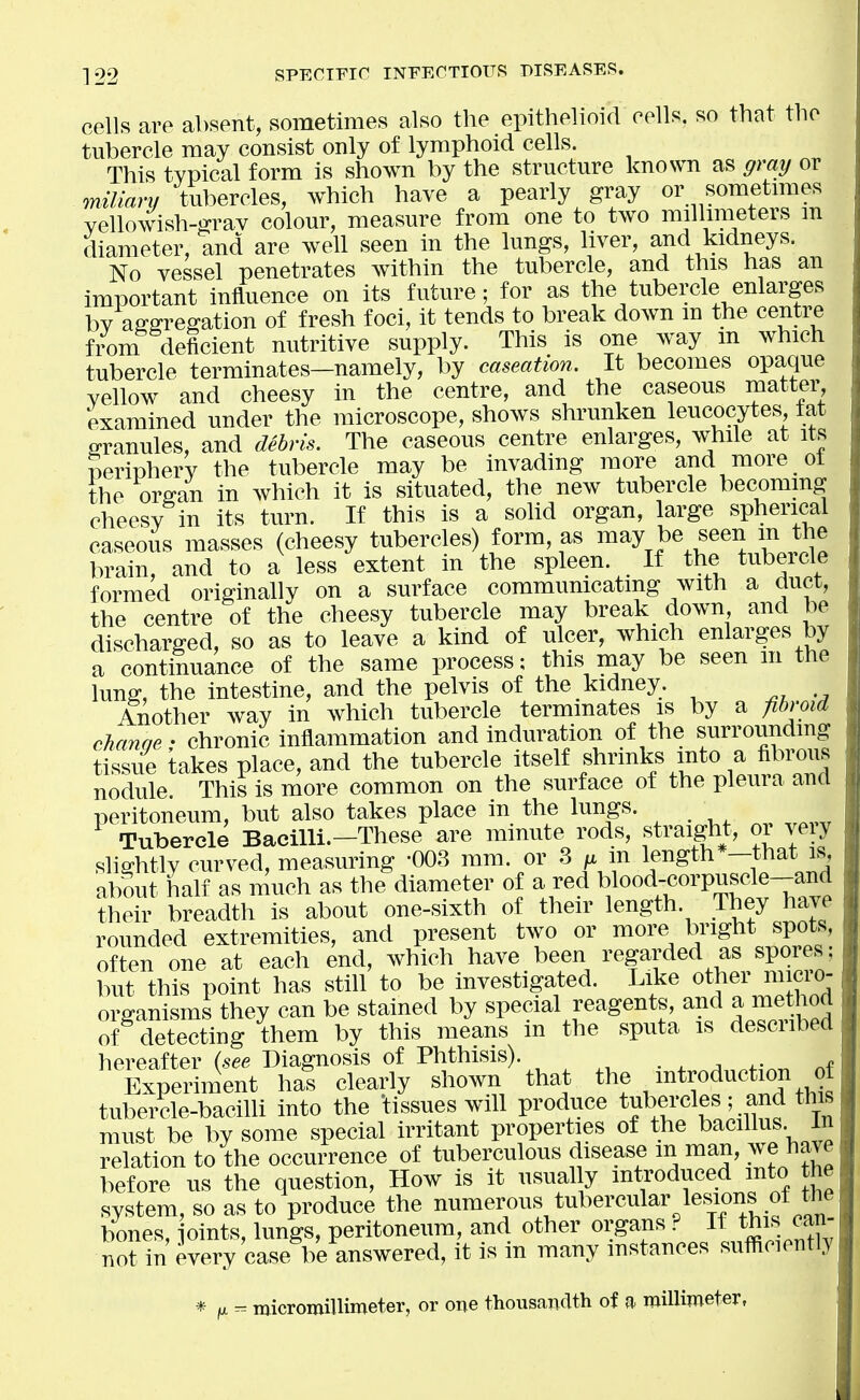 cells are absent, sometimes also the epithelioid cells, so that the tubercle may consist only of lymphoid cells. This typical form is shown by the structure known as gray or milianj tubercles, which have a pearly gray or sometmies yellowish-grav colour, measure from one to two millimeters m diameter, and are well seen in the lungs, liver, and kidneys. No vessel penetrates within the tubercle, and this has an important influence on its future; for as the tubercle enlarges bv affffregation of fresh foci, it tends to break down m the centre f/om deficient nutritive supply. This is one way m which tubercle terminates-namely, by caseation. It becomes opaque yellow and cheesy in the centre, and the caseous matter examined under the microscope, shows shrunken leucocytes fat granules, and debris. The caseous centre enlarges, while at its periphery the tubercle may be invading more and more ot the organ in which it is situated, the new tubercle becommg cheesy in its turn. If this is a sohd organ, large spherical caseous masses (cheesy tubercles) form, as may be seen m the brain, and to a less extent in the spleen. If the tubercle formed originally on a surface communicating with a duct, the centre of the cheesy tubercle may break down and be discharged, so as to leave a kind of ulcer, which enlarges by a continuance of the same process: this may be seen m the lunff, the intestine, and the pelvis of the kidney. Another way in which tubercle terminates is by a fibroid chanqe • chronic inflammation and induration of the surrounding tissue takes place, and the tubercle itself shrinks into a fibrous nodule. This is more common on the surface of the pleura and peritoneum, but also takes place in the lungs. ^ Tubercle BaciUi.-These are minute^ rods, fraight, or ye y slightly curved, measuring -003 mm. or 3 ^ m length*-that is, about half as much as the diameter of a red blood-corpuscle-and ?heir breadth is about one-sixth of their length. They have rounded extremities, and present two or more bright spots, often one at each end, which have been regarded as spores; but this point has still to be investigated. Like other micio- organisms they can be stained by special reagents, and a met^^^^^ of detecting them by this means m the sputa is described hereafter (see Diagnosis of Phthisis). • ^ ^ ^- Experiment hal clearly shown that the introduction o tubercle-baciUi into the tissues will produce tf^rcles; and this must be by some special irritant properties of the bacillus in relation to the occurrence of tuberculous disease m man, we have before us the question. How is it usual y introduced mto the system, so as to produce the numerous tubercular lesions of t^^ bones, oints, lungs, peritoneum, and other organs ? If this can not in every case be answered, it is in many instances sufficiently * (ix ^ micromillimeter, or one thousaiidth of a millimeter,