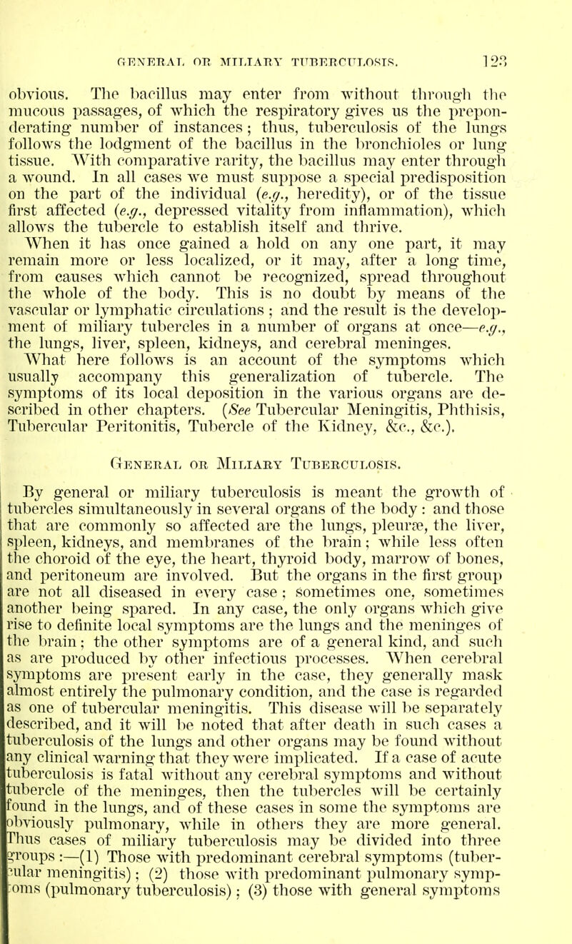 GF.XERAT. OJ^ MILIARY TUBEECFLOMIS. 128 obvious. The bacillus may euter from without through tho mucous i^assages, of which the respiratory gives us the prepon- derating number of instances; thus, tuberculosis of the lungs follows the lodgment of the bacillus in the bronchioles or lung tissue. With comparative rarity, the bacillus may enter through a wound. In all cases we must suppose a special predisposition on the part of the individual {e.g., heredity), or of the tissue first affected {e.g., depressed vitality from inflammation), which allows the tubercle to establish itself and thrive. When it has once gained a hold on any one part, it may remain more or less localized, or it may, after a long time, from causes which cannot be recognized, spread throughout the whole of the body. This is no doubt by means of the vascular or lymx^hatic circulations ; and the result is the develop- ment of miliary tubercles in a number of organs at once—e.g., the lungs, liver, spleen, kidneys, and cerebral meninges. What here follows is an account of the symptoms which usually accompany this generalization of tubercle. The symptoms of its local deposition in the various organs are de- scribed in other chapters. [See Tubercular Meningitis, Phthisis, Tubercular Peritonitis, Tubercle of the Kidney, &c., &c.). General or Miliary Tuberculosis. By general or miliary tuberculosis is meant the growth of tubercles simultaneously in several organs of the body : and those that are commonly so affected are the lungs, pleurae, the liver, spleen, kidneys, and membranes of the brain; while less often the choroid of the eye, the heart, thyroid body, marrow of bones, and peritoneum are involved. But the organs in the first group are not all diseased in every case ; sometimes one, sometimes another being spared. In any case, the only organs which give rise to definite local symptoms are the lungs and the meninges of the brain; the other symj^toms are of a general kind, and such as are produced by other infectious processes. When cerebral symptoms are present early in the case, they generally mask almost entirely the pulmonary condition, and the case is regarded as one of tubercular meningitis. This disease will be separately described, and it will be noted that after death in such cases a tuberculosis of the lungs and other organs may be found without any clinical warning that they were implicated. If a case of acute tuberculosis is fatal without any cerebral symptoms and without tubercle of the meninges, then the tubercles Avill be certainly found in the lungs, and of these cases in some the symptoms are obviously pulmonary, while in others they are more general. Thus cases of miliary tuberculosis may be divided into three siToups :—(1) Those with predominant cerebral symptoms (tuber- nilar meningitis); (2) those with predominant i)ulmonary symp-