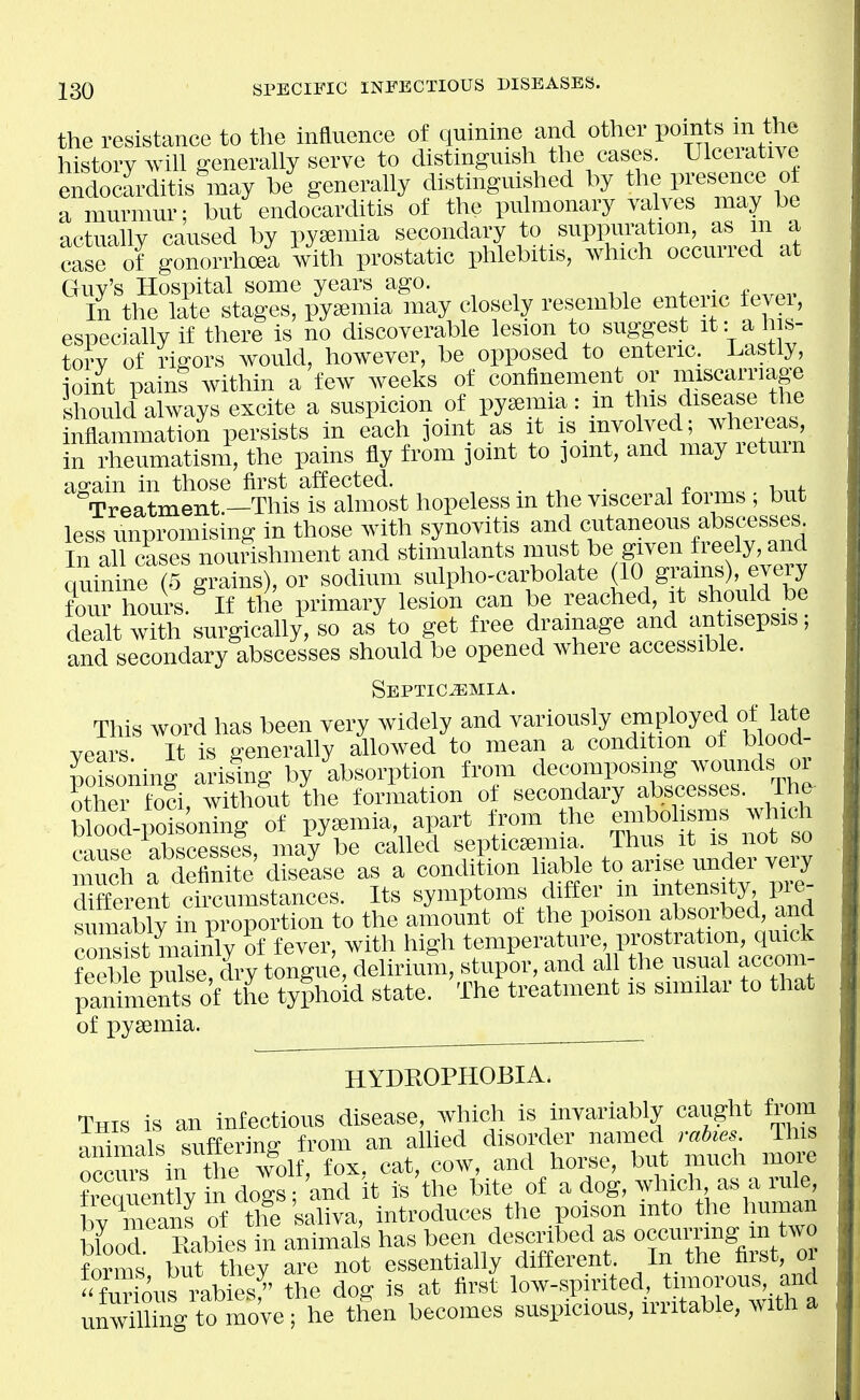 the resistance to the influence of quinine and other Poi^ts in the history will generally serve to distinguish the cases. Ulceiative endocarditis may be generally distinguished by the presence ot a murmur; but endocarchtis of the pulmonary valves may be actually caused by pyaemia secondary to suppuration, as m a case of gonorrhoei with prostatic phlebitis, which occurred at Guy's Hospital some years ago. In the late stages, pyaemia may closely resemble enteric tevei, especially if there is no discoverable lesion to suggest it: a his- tory of rigors would, however, be opposed to enteriC; Lastly, ioint painS within a few weeks of confinement or miscarriage should always excite a suspicion of pyaemia: m this disease the inflammation persists in each joint as it }^^^^''f^^l^^^^^ in rheumatisni, the pains fly from joint to joint, and may letmn again in those first affected. , . ^, • i f^,,,^,. K^f Treatment.—This is almost hopeless m the visceral fonus ; but less unpromising in those with synovitis and cutaneous abscesses In all cases nourishment and stimulants must be given freely, and quiSne^ ? sodium sulpho^carbolate (10 g};ains), every foi r hours. If the primary lesion can be reached, it should be dealt with surgically, so as to get free drainage and an isepsis; and secondary abscesses should be opened where accessible. SEPTICiEMIA. This word has been very widely and variously employed of late vears It is generally allowed to mean a condition of blood- poisoning arising by absorption from decomposing wounds or Sthei fod, witho^ut the formation of secondary f Blesses. The blood-poisoning of pyemia apart from the ^^^f^^ ^^^ich cause abscesses, may be called «eptic^mia Thus it is no^^ much a definite disease as a condition hable to aiise undei veiy SffeTcnt ch^cumstances. Its symptoms differ m intensity pre- sumably in proportion to the amount of the poison absorbed, and c S mai£^^ of fever, with high temperature, prostration, qmck Sf pX dry^^^^^ delirium, stupor, and all the usual accom- panime^nts of the tyjhoid state. The treatment is similar to that of pyeemia. HYDROPHOBIA. This is an infectious disease, which is inyariahly caught from ■mimals suffering from an alUed disorder named mbms This oocrs in the wo^ fox. cat, cow, and horse, but much more ^reauenth in dogs; and it is the bite of a dog, winch as a rule by means of the saliva, introduces the poison into the human blood Rabies in animals has been described as occurring in two fonns but they are not essentially different In the first o furious rabies?' the dog is at first low-spirited, timorous, and unwiUing to moye; he then becomes suspicious, irritable, with a