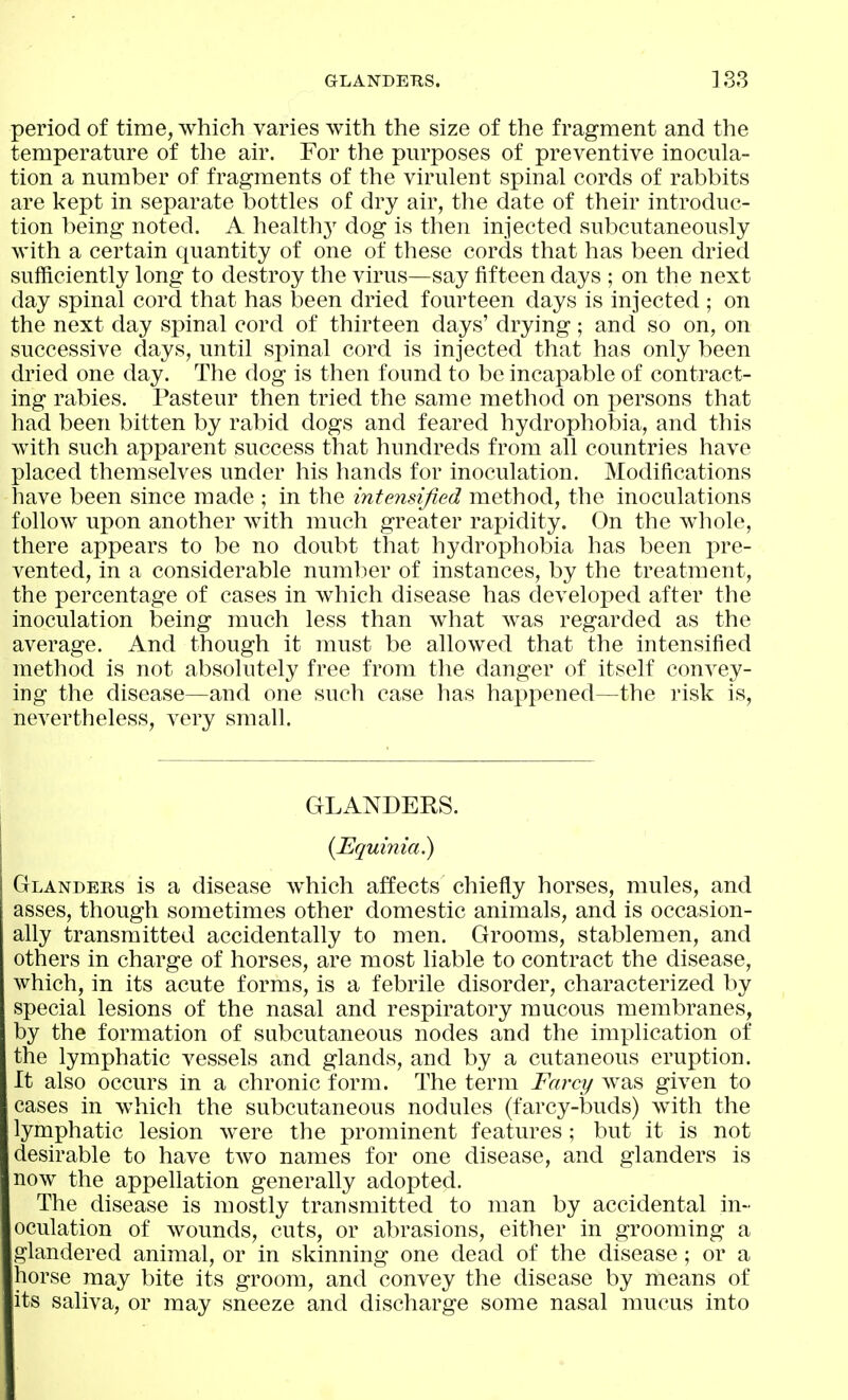 period of time, which varies with the size of the fragment and the temperature of the air. For the purposes of preventive inocula- tion a number of fragments of the virulent spinal cords of rabbits are kept in separate bottles of dry air, the date of their introduc- tion being noted. A health}^ dog is then injected subcutaneously with a certain quantity of one of these cords that has been dried sufficiently long to destroy the virus—say fifteen days ; on the next day spinal cord that has been dried fourteen days is injected ; on the next day spinal cord of thirteen days' drying ; and so on, on successive days, until spinal cord is injected that has only been dried one day. The dog is then found to be incapable of contract- ing rabies. Pasteur then tried the same method on persons that had been bitten by rabid dogs and feared hydrophobia, and this with such apparent success that hundreds from all countries have placed themselves under his hands for inoculation. Modifications have been since made ; in the intensified method, the inoculations follow upon another with much greater rapidity. On the whole, there appears to be no doubt that hydrophobia has been pre- vented, in a considerable numlier of instances, by the treatment, the percentage of cases in which disease has developed after the inoculation being much less than what was regarded as the average. And though it must be allowed that the intensified method is not absolutely free from the danger of itself convey- ing the disease—and one such case has happened—the risk is, nevertheless, very small. GLANDERS. {Equinia^ Glanders is a disease which affects chiefly horses, mules, and asses, though sometimes other domestic animals, and is occasion- ally transmitted accidentally to men. Grooms, stablemen, and others in charge of horses, are most liable to contract the disease, which, in its acute forms, is a febrile disorder, characterized by special lesions of the nasal and respiratory mucous membranes, by the formation of subcutaneous nodes and the implication of the lymphatic vessels and glands, and by a cutaneous eruption. It also occurs in a chronic form. The term Farcy was given to cases in which the subcutaneous nodules (farcy-buds) with the lymphatic lesion were the prominent features; but it is not desirable to have two names for one disease, and glanders is now the appellation generally adopted. The disease is mostly transmitted to man by accidental in- oculation of wounds, cuts, or abrasions, either in grooming a glandered animal, or in skinning one dead of the disease; or a horse may bite its groom, and convey the disease by means of its saliva, or may sneeze and discharge some nasal mucus into