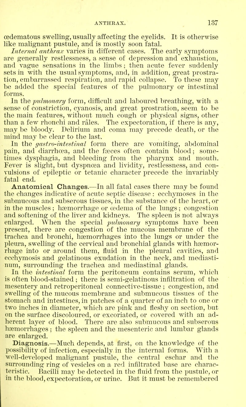 cedematous swelling, usually affecting the eyelids. It is otherwise like malignant pustule, and is mostly soon fatal. Internal anthrax varies in different cases. The early symptoms are generally restlessness, a sense of depression and exhaustion, and vague sensations in the limbs ; then acute fever suddenly sets in with the usual symptoms, and, in addition, great prostra- tion, embarrassed respiration, and rapid collapse. To these may be added the special features of the pulmonary or intestinal forms. In the pulmonary form, difftcult and laboured breathing, with a sense of constriction, cyanosis, and great prostration, seem to be the main features, without much cough or i^hysical signs, other than a few rhonchi and rales. The expectoration, if there is any, may be bloody. Delirium and coma may precede death, or the mind may be clear to the last. In the gastro-intestinal form there are vomiting, abdominal pain, and diarrhoea, and the faeces often contain blood; some- times dysphagia, and bleeding from the pharynx and mouth. Fever is slight, but dyspnoea and lividity, restlessness, and con- vulsions of epileptic or tetanic character precede the invariably fatal end. Anatomical Changes.—In all fatal cases there may be found the changes indicative of acute septic disease : ecchymoses in the submucous and subserous tissues, in the substance of the heart, or in the muscles ; haemorrhage or oedema of the hmgs; congestion and softening of the liver and kidneys. The spleen is not always enlarged. AVhen the special ^pulmonary sym]3toms have been present, there are congestion of the mucous membrane of the trachea and bronchi, haemorrhages into the lungs or under the pleura, swelling of the cervical and bronchial glands with haemor- rhage into or around them, fluid in the pleural cavities, and ecchymosis and gelatinous exudation in the neck, and mediasti- num, surrounding the trachea and mediastinal glands. In the intestinal form the peritoneum contains serum, which is often blood-staiued ; there is semi-gelatinous infiltration of the mesentery and retroperitoneal connective-tissue ; congestion, and swelhng of the mucous membrane and submucous tissues of the stomach and intestines, in patches of a quarter of an inch to one or two inches in diameter, which are pink and fleshy on section, but on the sm'face discoloured, or excoriated, or covered with an ad- herent layer of blood. There are also submucous and subserous haemorrhages ; the spleen and the mesenteric and lumbar glands are enlarged. Diagnosis.—Much depends, at first, on the knowledge of the possibility of infection, especially in the internal forms. With a well-developed malignant pustule, the central eschar and the surrounding ring of vesicles on a red infiltrated base are charac- teristic. Bacilli maj^ be detected in tlie fluid from the pustule, or in the blood, expectoration, or urine. But it must be remembered