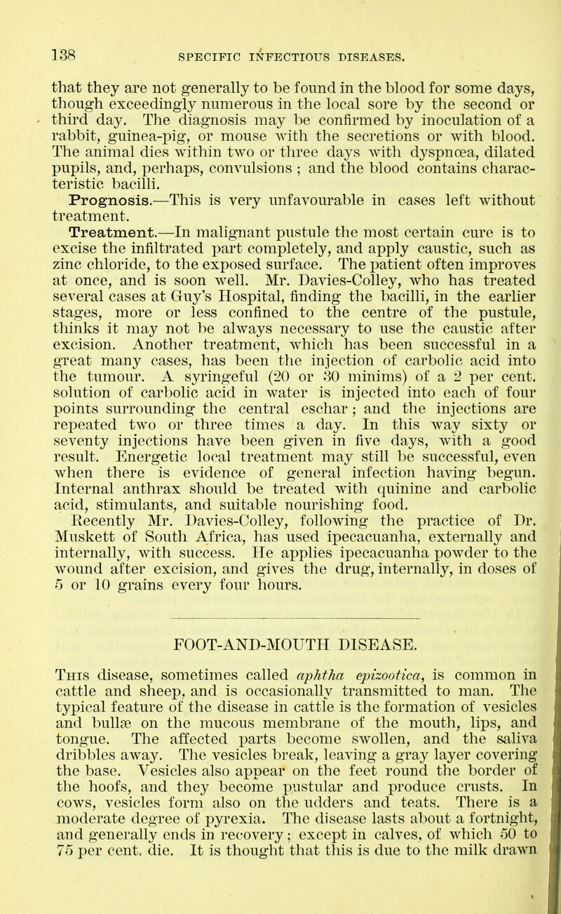 that they are not generally to be found in the blood for some days, though exceedingly numerous in the local sore by the second or third day. The diagnosis may be confirmed by inoculation of a rabbit, guinea-pig, or mouse with the secretions or with blood. The animal dies within two or three days with dyspnoea, dilated pupils, and, perhaps, convulsions ; and the blood contains charac- teristic bacilli. Prognosis.—This is very unfavourable in cases left without treatment. Treatment.—In malignant pustule the most certain cure is to excise the infiltrated part completely, and apply caustic, such as zinc chloride, to the exposed surface. The patient often improves at once, and is soon well. Mr. Davies-Colley, who has treated several cases at Guy's Hospital, finding the bacilli, in the earlier stages, more or less confined to the centre of the pustule, thinks it may not be always necessary to use the caustic after excision. Another treatment, which has been successful in a great many cases, has been the injection of carbolic acid into the tumour. A syringeful (20 or 30 minims) of a 2 j)ev cent, solution of carbolic acid in water is injected into each of four points surrounding the central eschar; and the injections are repeated two or three times a day. In this way sixty or seventy injections have been given in five days, with a good result. Energetic local treatment may still be successful, even when there is evidence of general infection having begun. Internal anthrax should be treated with quinine and carbolic acid, stimulants, and suitable nourishing food. Recently Mr. Davies-Colley, following the practice of Dr. Muskett of South Africa, has used ipecacuanha, externally and internally, with success. He applies ipecacuanha powder to the wound after excision, and gives the drug, internally, in doses of 5 or 10 grains every four hours. FOOT-AND-MOUTH DISEASE. This disease, sometimes called aphtha epizootica, is common in cattle and sheep, and is occasionally transmitted to man. The typical feature of the disease in cattle is the formation of vesicles and bullse on the mucous membrane of the mouth, lips, and tongue. The affected parts become swollen, and the saliva dribbles away. The vesicles break, leaving a gray layer covering the base. Vesicles also appear on the feet round the border of the hoofs, and they become pustular and produce crusts. In cows, vesicles form also on the udders and teats. There is a moderate degree of pyrexia. The disease lasts about a fortnight, and generally ends in recovery; except in calves, of which 50 to 75 per cent. die. It is thought that this is due to the milk drawn