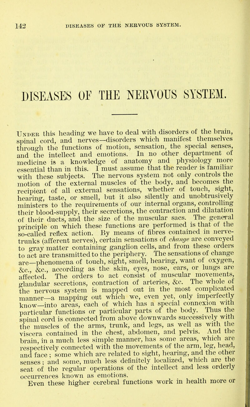 DISEASES OF THE NERVOUS SYSTEM. Undeh this heading we have to deal with disorders of the brain, spinal cord, and nerves—disorders which manifest themselves through the functions of motion, sensation, the special senses, and the intellect and emotions. In no other department of medicine is a knowledge of anatomy and physiology more essential than in this. I must assume that the reader is familiar with these subjects. The nervous system not only controls the motion of the external muscles of the body, and becomes the recipient of all external sensations, whether of touch, sight, hearing, taste, or smell, but it also silently and unobtrusively ministers to the requirements of our internal organs, controlling their blood-supplv, their secretions, the contraction and dilatation of their ducts, and the size of the muscular sacs. The genei'al principle on which these functions are performed is that of the so-called reflex action. By means of fibres contained in nerve- trunks (afferent nerves), certain sensations of change are conveyed to gray matter containing ganghon cells, and from these orders to act are transmitted to the periphery. The sensations of change ape—phenomena of touch, sight, smell, hearing, want of oxygen, i&c, &c., according as the skin, eyes, nose, ears, or lungs are affected. The orders to act consist of muscular movements, glandular secretions, contraction of arteries, &c. The whole of the nervous system is mapped out in the most complicated manner—a mapping out which we, even yet, only imperfectly know—into areas, each of which has a special connexion with particular functions or particular parts of the body. Thus the spinal cord is connected from above downwards successively with the muscles of the arms, trunk, and legs, as well as with the viscera contained in the chest, abdomen, and pelvis. And the brain, in a much less simple manner, has some areas, which are respectively connected with the movements of the arm, leg, head, and face ; some which are related to sight, hearing, and the other senses; and some, much less definitely localized, which are the seat of the regular operations of the intellect and less orderly occurrences known as emotions. Even these higher cerebral functions work in health more or