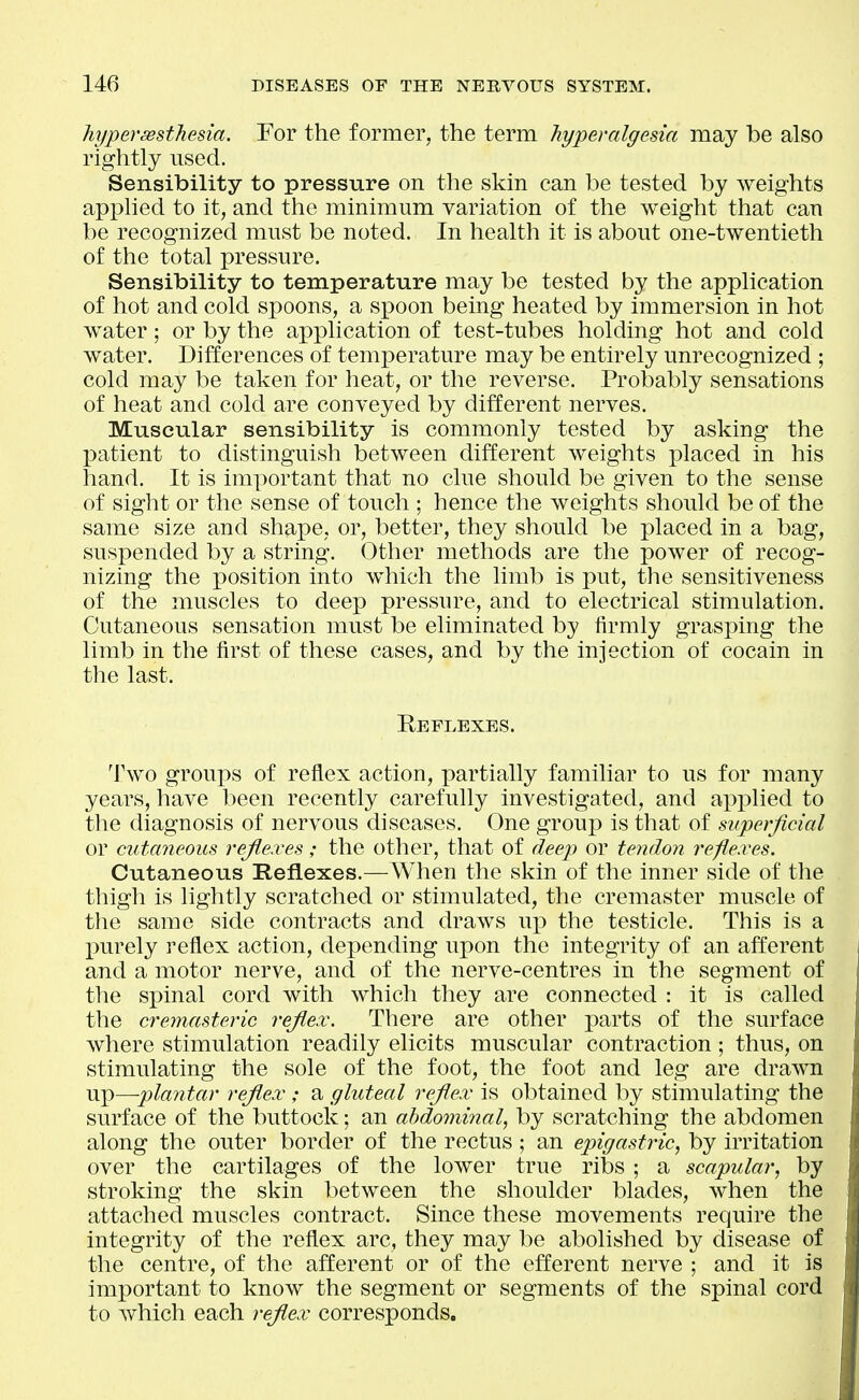 hyperesthesia. For the former, the term hyperalgesia may be also rightly used. Sensibility to pressure on the skin can be tested by weights apphed to it, and the minimum variation of the weight that can be recognized must be noted. In health it is about one-twentieth of the total pressure. Sensibility to temperature may be tested by the application of hot and cold spoons, a spoon being heated by immersion in hot water; or by the application of test-tubes holding hot and cold water. Differences of temiDcrature may be entirely unrecognized ; cold may be taken for heat, or the reverse. Probably sensations of heat and cold are conveyed by different nerves. Muscular sensibility is commonly tested by asking the patient to distinguish between different weights placed in his hand. It is important that no clue should be given to the sense of sight or the sense of touch ; hence the weights should be of the same size and shape, or, better, they should be placed in a bag, suspended by a string. Other methods are the power of recog- nizing the position into which the limb is put, the sensitiveness of the muscles to deep pressure, and to electrical stimulation. Cutaneous sensation must be eliminated by firmly grasping the limb in the first of these cases, and by the injection of cocain in the last. Reflexes. Two groups of reflex action, partially familiar to us for many years, have been recently carefully investigated, and applied to the diagnosis of nervous diseases. One group is that of superficial or cutaneous reflexes; the other, that of deep or tendon ref exes. Cutaneous Heflexes.—When the skin of the inner side of the thigh is lightly scratched or stimulated, the cremaster muscle of tlie same side contracts and draws up the testicle. This is a purely reflex action, depending upon the integrity of an afferent and a motor nerve, and of the nerve-centres in the segment of the spinal cord with which they are connected : it is called the cremasteric rejlex. There are other parts of the surface where stimulation readily elicits muscular contraction ; thus, on stimulating the sole of the foot, the foot and leg are drawn up—plantar rejlex ; a gluteal rejlex is obtained by stimulating the surface of the buttock; an abdominal, by scratching the abdomen along the outer border of the rectus; an epigastric, by irritation over the cartilages of the lower true ribs ; a scapular, by stroking the skin between the shoulder blades, when the attached muscles contract. Since these movements require the integrity of the reflex arc, they may be abolished by disease of the centre, of the afferent or of the efferent nerve ; and it is important to know the segment or segments of the spinal cord to which each rejlex corresponds.