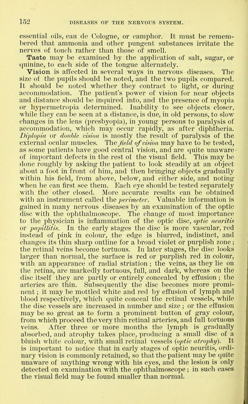 essential oils, eaii de Cologne, or camphor. It must be remem- bered that ammonia and other pungent substances irritate the nerves of touch rather than those of smell. Taste may be examined by the application of salt, sugar, or quinine, to each side of the tongue alternately. Vision is affected in several ways in nervous diseases. The size of the pupils should be noted, and the two pupils compared. It should be noted whether they contract to light, or during accommodation. The patient's power of vision for near objects and distance should be inquired into, and the presence of myopia or hypermetropia determined. Inability to see objects closer, while they can be seen at a distance, is due, in old persons, to slow changes in the lens (presbyopia), in young persons to paralysis of accommodation, which may occur rapidly, as after diphtheria. Diplojna or double vision is mostly the result of paralysis of the external ocular muscles, ^he field ofvisio7i may have to be tested, as some patients have good central vision, and are quite unaware • of imx)ortant defects in the rest of the visual field. This may be done roughly by asking the patient to look steadily at an object about a foot in front of him, and then bringing objects gradually within his field, from above, below, and either side, and noting when he can first see them. Each eye should be tested separately with the other closed. More accurate results can be obtained with an instrument called the perimeter. Valuable information is gained in many nervous diseases by an examination of the optic disc with the ophthalmoscope. The change of most importance to the physician is inflammation of the optic disc, optic neuritis or papillitis. In the early stages the disc is more vascular, red instead of pink in colour, the edge is blurred, indistinct, and changes its thin sharp outline for a broad violet or purplish zone; the retinal veins become tortuous. In later stages, the disc looks larger than normal, the surface is red or purplish red in colour, with an appearance of radial striation ; the veins, as they lie on the retina, are markedly tortuous, full, and dark, whereas on the disc itself they are partly or entirely concealed by effusion ; the arteries are thin. Subsequently the disc becomes more promi- nent ; it may be mottled white and red by effusion of lymph and blood respectively, which quite conceal the retinal vessels, while the disc vessels are increased in number and size ; or the effusion may be so great as to form a prominent button of gray colour, from which proceed the very thin retinal arteries, and full tortuous veins. After three or more months the lymph is gradually absorbed, and atrophy takes place, producing a small disc of a bluish white colour, with small retinal vessels {optic atrophy). It is important to notice that in early stages of optic neuritis, ordi- nary vision is commonly retained, so that the patient may be quite unaware of anything wrong with his eyes, and the lesion is only detected on examination with the ophthalmoscope ; in such cases the visual field may be found smaller than normal.