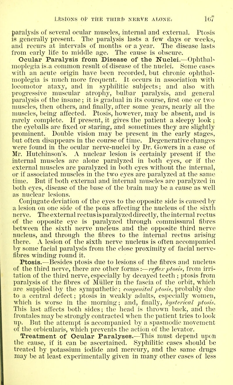 L±:siONS Gl^ TllE THIEt) NERTE ALONE; pai-alysis of several ocular muscles, internal and external. Ptosis is generally present. The paralysis lasts a few days or weeks, and recurs at intervals of months or a year. The disease lasts from early life to middle age, The cause is obscure. Ocular Paralysis from Disease of the Nuclei.—Ophthal- moplegia is a common result of disease of the nuclei. Some cases with an acute origin have been recorded, but chronic ophthal- moplegia is much more frequent. It occurs in association with locomotor ataxy, and in syphilitic subjects; and also with progressive muscular atroph}'-, bulbar paralysis, and general paralysis of the insane; it is gradual in its course, lirst one or two nuiscles, then others, and finally, after some years, nearly all the nuiscles, being affected. Ptosis, however, may be absent, and is rarely complete. If present, it gives the patient a sleepy look ; the eyeballs are fixed or staring, and sometimes they are slightly prominent. Double vision may be present in the early stages, but often disappears in the course of time. Degenerative changes were found in the ocular nerve-nuclei by Dr. Gowers in a case of Mr. Hutchinson's. A nuclear lesion is certainly present if the internal muscles are alone paralyzed in both eyes, or if the external muscles are paralyzed in both eyes without the internal, or if associated muscles in the two eyes are paralyzed at the same time. But if both external and internal muscles are paralyzed in both eyes, disease of the luise of the brain may be a cause as well as nuclear lesions. Conjugate deviation of the eyes to the opposite side is caused by a lesion on one side of the pons affecting the nucleus of the sixth nerve. The external rectus is paralyzed directly, the internal rectus of the opposite eye is paralyzed through commissural fibres between the sixth nerve nucleus and the opposite third nerve nucleus, and through the fibres to the internal rectus arising there. A lesion of the sixth nerve nucleus is often accompanied by some facial paralysis from the close proximity of facial nerve- fil3res Avinding round it. Ptosis.—Besides ptosis due to lesions of the fibres and nucleus of the third nerve, there are other forms:—refiea-ptosix, from irri- tation of the third nerve, especially by decayed teeth ; ptosis from paralysis of the fibres of Mliller in the fascia of the orbit, which are supplied by the sympathetic; cmujenital ptosis, probably due to a central defect; ptosis in Aveakly adults, especially women, Avhich is worse in the morning; and, finally, hysterical ptosis. This last affects both sides; the head is thrown back, and the frontales may be strongly contracted when the x^atient tries to look up. But the attempt is accompanied by a spasmodic movement of the orbicularis, which prevents the action of the levator. Treatment of Ocular Paralyses.—This must depend upon the cause, if it can be ascertained. Syphilitic cases should be treated by potassium iodide and mercury, and the same drugs may be at least experimentally given in many other cases of less