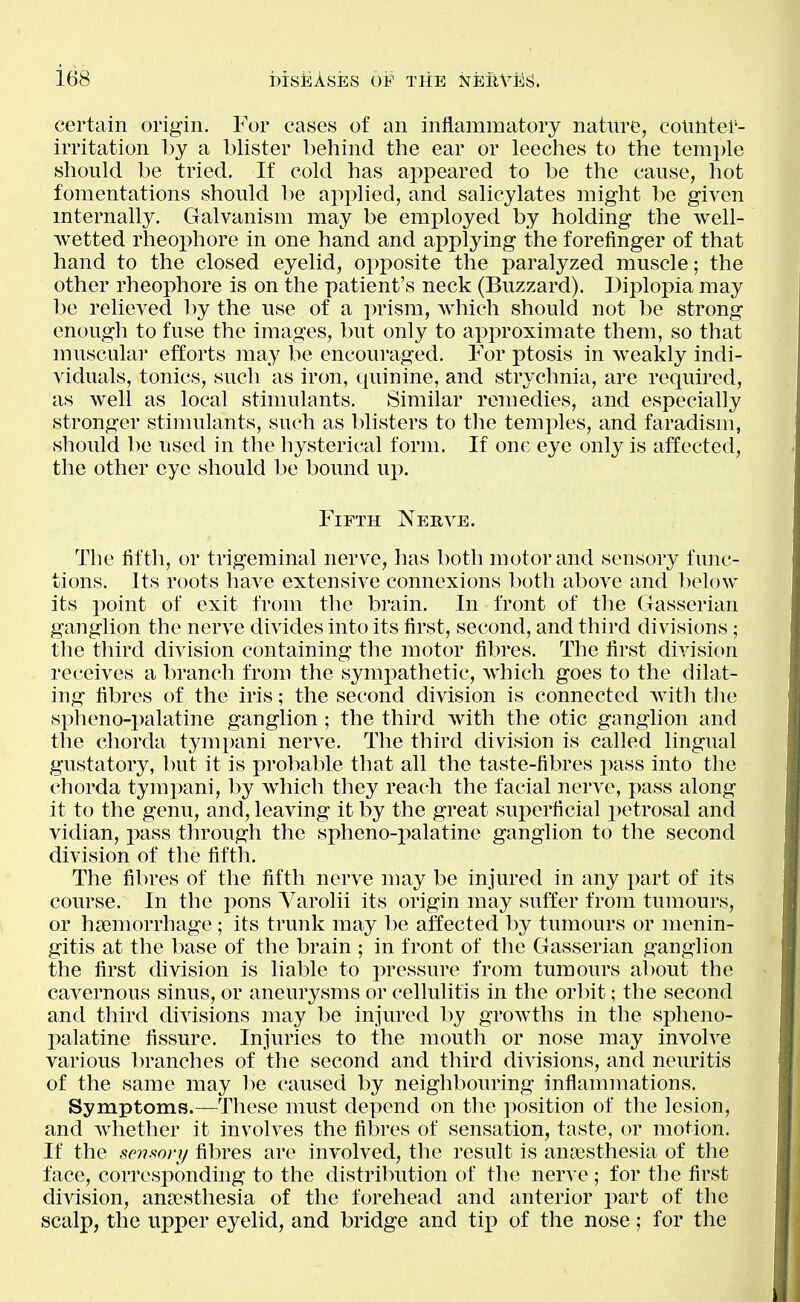 certain origin. For cases of an inflammatory nature, counter- irritation by a blister behind the ear or leeches to the temple should be tried. If cold has appeared to be the cause, liot fomentations should be applied, and salicylates might be given internally. Galvanism may be employed by holding the well- wetted rheophore in one hand and applying the forefinger of that hand to the closed eyelid, opposite the paralyzed muscle; the other rheophore is on the patient's neck (Buzzard). Diplopia may be relieved l)y the use of a prism, which should not be strong enough to fuse the images, but only to approximate them, so that muscular efforts may be encouraged. For ptosis in weakly indi- viduals, tonics, such as iron, quinine, and strychnia, are required, as well as local stimulants. Similar remedies, and especially stronger stimulants, such as blisters to the temples, and faradism, should be used in the hysterical form. If one eye only is affected, the other eye should be bound uj). Fifth Nerve. The fifth, or trigeminal nerve, has both motor and sensory func- tions. Its roots have extensive connexions l^oth above and below its point of exit from the brain. In front of tlie Gasserian ganglion the nerve divides into its first, second, and third divisions; tlie third division containing the motor fibres. The first division receives a branch from the symjiathetic, Avhich goes to the dilat- ing fibres of the iris; the second division is connected with tlie spheno-palatine ganglion; the third with the otic ganglion and the chorda tympani nerve. The third division is called lingual gustatory, but it is probalile that all the taste-fibres imns into the chorda tympani, by which they reach the facial nerve, pass along it to the genu, and, leaving it by the great superficial petrosal and vidian, pass through the spheno-palatine ganglion to the second division of the fifth. The fibres of the fifth nerve may be injured in any part of its course. In the pons Varolii its origin may suffer from tumours, or haemorrhage; its trunk may be affected by tumours or menin- gitis at the l)ase of the brain ; in front of the Gasserian ganglion the first division is liable to pressure from tumours about the cavernous sinus, or aneurysms or cellulitis in the orbit; the second and third divisions may be injured by growths in the spheno- palatine fissure. Injuries to the mouth or nose may involve various branches of the second and third divisions, and neuritis of the same may be caused by neighbouring inflammations. Symptoms.—These must depend on the position of the lesion, and Avhether it involves the fibres of sensation, taste, or motion. If the senmry fibres are involved, the result is anaesthesia of the face, corresponding to the distribution of the ner^ e; for the first division, anassthesia of the forehead and anterior part of the scalp, the upper eyelid, and bridge and tip of the nose; for the