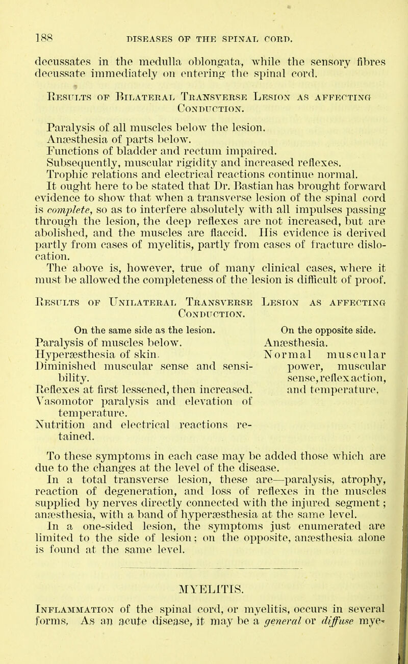 decussates in the medulla oblongata, while the sensory fibres decussate immediately on enterin<2, the spinal cord. Results of Bilateral Transverse Lesion as AFFEOTiNd CONDITCTION. Paralysis of all muscles below the lesion. Ansesthesia of parts below. Functions of bladder and rectum impaired. Subsequently, muscular rigidity and increased reflexes. Trophic relations and electrical reactions continue normal. It ought here to be stated that Dr. Bastian has brought forward evidence to show that when a transverse lesion of the spinal cord is complete, so as to interfere absolutely with all impulses passing through the lesion, the deep reflexes are not increased, but are abolished, and the muscles are flaccid. Ilis evidence is derived partly from cases of myelitis, partly from cases of fracture dislo- cation. The above is, however, true of many clinical cases, Avhere it must be allowed the completeness of the lesion is difficult of proof. Results of Unilateral Transverse Lesion as AFFEOTiNa Conduction. On the same side as the lesion. Paralysis of muscles below. Hypersesthesia of skin. Diminished muscular sense and sensi- bility. Reflexes at first lessened, then increased. \^asomotor paralysis and elevation of temperature. Nutrition and electrical reactions re- tained. To these symptoms in each case may be added those which are due to the changes at the level of the disease. In a total transverse lesion, these are—paralysis, atrophy, reaction of degeneration, and loss of reflexes in the mui-cles supplied by nerves directly connected with the injured segment; anfBsthesia, with a band of hypersesthesia at the same level. In a one-sided lesion, the symptoms Just enumerated are limited to the side of lesion; on the opposite, anjesthesia alone is found at the same level. MYELITIS. Inflammation of the spinal cord, or myelitis, occurs in several forms, A,s an acute disease, it may be a general or diffuse raye- On the opposite side. Anaesthesia. Normal muscular power, muscular sense, reflex action, and temperature.