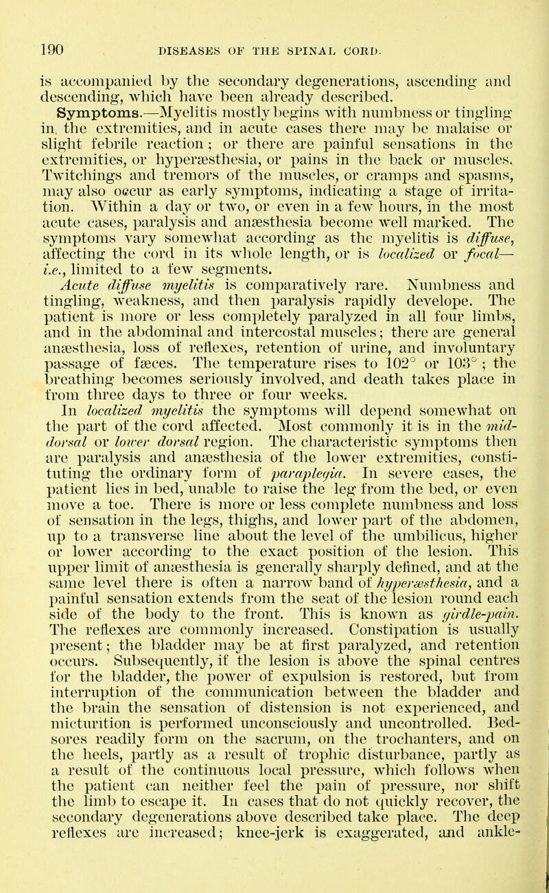 is accompanied by the secondary degenerations, ascending and descending, which have been ah'eady described. Symptoms.—Myehtis mostly begins with numbness or tinghng in, the extremities, and in acute cases there may be malaise or slight febrile reaction; or there are painful sensations in the extremities, or hypersesthesia, or pains in the back or muscles. Twitcliings and tremors of the muscles, or cramps and spasms, may also oecur as early symptoms, indicating a stage of irrita- tion. Within a day or two, or even in a few hours, in the most acute cases, paralysis and anaesthesia become Avell marked. The symptoms vary somewhat according as the myelitis is diffuse, affecting the cord in its whole length, or is localized or focal— i.e., limited to a few segments. Acute diffuse myelitis is comparatively rare. Numbness and tingling, Aveakness, and then paralysis rapidly develope. The patient is more or less completely paralyzed in all four limbs, and in the abdominal and intercostal muscles; there are general anaesthesia, loss of reflexes, retention of urine, and involuntary passage of faeces. The temperature rises to 102° or 103^ ; the l3reathing becomes seriously involved, and death takes place in from three days to three or four weeks. In localized myelitis the symptoms Avill depend somewhat on the part of the cord affected. Most commonly it is in the mid- dorsal or lower dorsal region. The characteristic symptoms then are paralysis and anaesthesia of the lower extremities, consti- tuting the ordinary form of paraplegia. In severe cases, the patient lies in bed, unable to raise the leg from the bed, or even move a toe. There is more or less complete numbness and loss of sensation in the legs, thighs, and lower part of the abdomen, up to a transverse line about the level of the umbilicus, higher or lower according to the exact position of the lesion. This upper limit of anaesthesia is generally sharply defined, and at the same level there is often a narrow band of hypersesthesia, and a painful sensation extends from the seat of the lesion round each side of the body to the front. This is known as yirdie-pain. The reflexes are commonly increased. Constipation is usually present; the bladder may be at first paralyzed, and retention occurs. Subsequently, if the lesion is above the si)inal centres for the bladder, the power of expulsion is restored, but from interruption of the communication between the bladder and the brain the sensation of distension is not experienced, and micturition is performed unconsciously and uncontrolled. Bed- sores readily form on the sacrum, on the trochanters, and on the heels, partly as a result of trox^hic disturbance, partly as a result of the continuous local pressure, which follows when the patient can neither feel the pain of pressure, nor shift the limb to escape it. In cases that do not quickly recover, the secondary degenerations above described take place. The deep reflexes are increased; knee-jerk is exaggerated, and ankle-