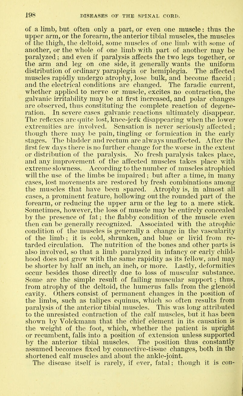 of a limb, but often only a part, or even one muscle: thus the upper arm, or the forearm, the anterior tibial muscles, the muscles of the thigh, the deltoid, some muscles of one liml) ^vith some of another, or the whole of one limb with part of another may be paralyzed; and even if paralysis affects the two legs together, or the arm and leg on one side, it generally wants the uniform distribution of ordinary paraplegia or hemiplegia. The affected muscles rapidly undergo atrophy, lose bulk, and become flaccid ; and the electrical conditions are changed. The faradic current, whether applied to nerve or muscle, excites no contraction, the galvanic irritability may be at first increased, and polar changes are observed, thus constituting the complete reaction of degene- ration. In severe cases galvanic reactions ultimately disappear. The reflexes are quite lost, knee-jerk disappearing when the lower extremities are involved. Sensation is never seriously affected ; though there may be pain, tingling or formication in the early stages. The bladder and rectum are always unaffected. After the first few days there is no further change for the worse in the exteut or distribution of tlie paralysis. No fresh paralysis takes place, and any improvement of the affected muscles takes place with extreme slowness. According to the number of muscles atrophied will the use of the limbs be impaired; but after a time, in many cases, lost movements are restored by fresh combinations among the muscles that have been spared. Atrophy is, in almost all cases, a prominent feature, hollowing out the rounded part of the forearm, or reducing the upper arm or the leg to a mere stick. Sometimes, however, the loss of muscle may be entirely concealed by the presence of fat; the flabby condition of the muscle even then can be generally recognized. Associated with the atrophic condition of the muscles is generally a change in the vascularity of the limb; it is cold, shrunken, and blue or livid from re- tarded circulation. The nutrition of the bones and other parts is also involved, so that a limb paralyzed in infancy or early child- hood does not grow with the same rapidity as its fellow, and may be shorter by half an inch, an inch, or more. Lastly, deformities occur besides those directly due to loss of muscular substance. Some are the simple result of failing muscular support; thus, from atrophy of the deltoid, the humerus falls from the glenoid cavity. Others consist of permanent changes in the position of the limbs, such as talipes equinus, which so often results from paralysis of the anterior tibial muscles. This was long attributed to the unresisted contraction of the calf muscles, but it has been shown by Volckmann that the chief element in its causation is the weight of the foot, which, whether the patient is upright or recumbent, falls into a position of extension unless supported by the anterior tibial muscles. The position thus constantly assumed becomes fixed by connective-tissue changes, both in the shortened calf muscles and about the ankle-joint. The disease itself is rarely, if ever, fatal; though it is con-