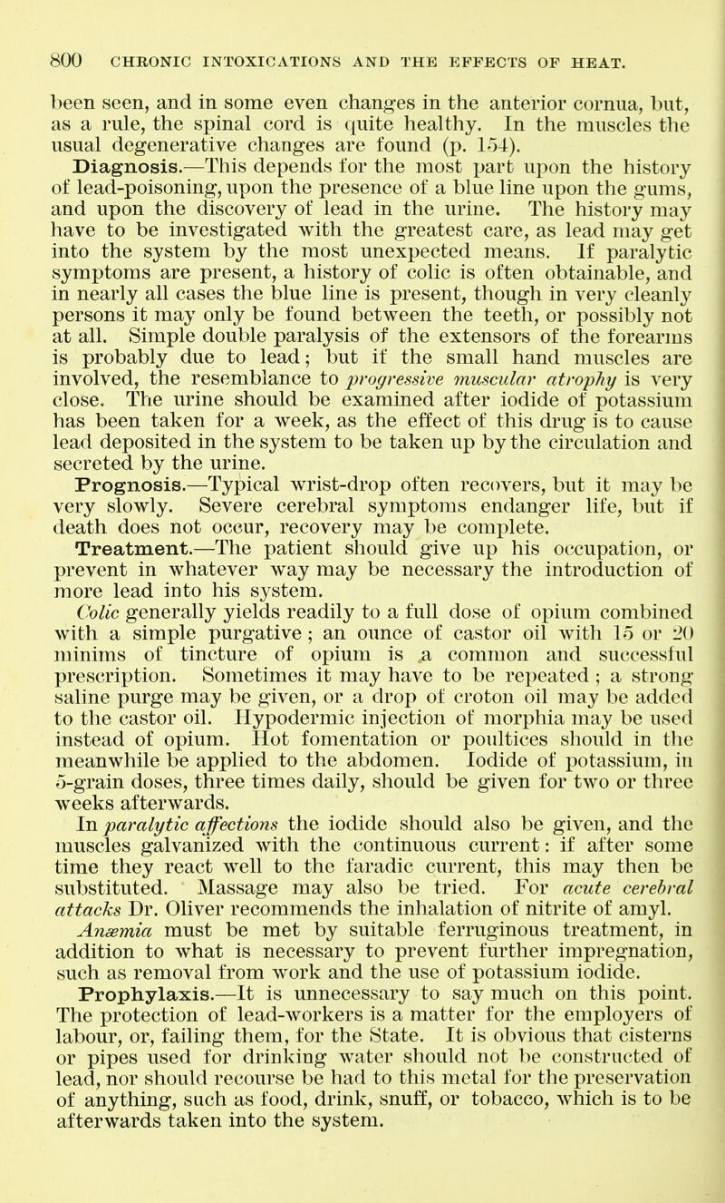 been seen, and in some even changes in the anterior cornua, but, as a rule, the spinal cord is quite healthy. In the muscles the usual degenerative changes are found (p. lo-t). Diagnosis.—This depends for the most jjart upon the history of lead-poisoning, upon the presence of a blue line upon the gums, and upon the discovery of lead in the urine. The history may have to be investigated with the greatest care, as lead nuiy get into the system by the most unexpected means. If paralytic symptoms are present, a history of colic is often obtainable, and in nearly all cases the blue line is present, though in very cleanly persons it may only be found between the teeth, or possibly not at all. Simple double paralysis of the extensors of the forearms is probably due to lead; but if the small hand muscles are involved, the resemblance to progressive muscular atrophy is very close. The urine should be examined after iodide of potassium has been taken for a week, as the effect of this drug is to cause lead deposited in the system to be taken up by the circulation and secreted by the urine. Prognosis.—Typical wrist-drop often recovers, but it may be very slowly. Severe cerebral symptoms endanger life, but if death does not occur, recovery may be complete. Treatment.—The patient should give up his occupation, or prevent in whatever way may be necessary the introduction of more lead into his system. Colic generally yields readily to a full dose of opium combined with a simple purgative; an ounce of castor oil with 15 or 20 minims of tincture of opium is a common and successful prescri^jtion. Sometimes it may have to be repeated ; a strong- saline purge may be given, or a drop of croton oil may be added to the castor oil. Hypodermic injection of morphia may be used instead of opium. Hot fomentation or poultices should in the meanwhile be applied to the abdomen. Iodide of potassium, in o-grain doses, three times daily, should be given for two or three weeks afterwards. In paralytic affections the iodide should also be given, and the muscles galvanized with the continuous current: if after some time they react well to the faradic current, this may then be substituted. Massage may also be tried. For acute cerebral attacks Dr. Oliver recommends the inhalation of nitrite of amyl. Anaemia must be met by suitable ferruginous treatment, in addition to what is necessary to prevent further impregnation, such as removal from work and the use of potassium iodide. Prophylaxis.—It is unnecessary to say much on this point. The protection of lead-workers is a matter for the employers of labour, or, failing them, for the State. It is obvious that cisterns or pipes used for drinking water should not be constructed of lead, nor should recourse be had to this metal for the preservation of anything, such as food, drink, snuff, or tobacco, which is to be afterwards taken into the system.