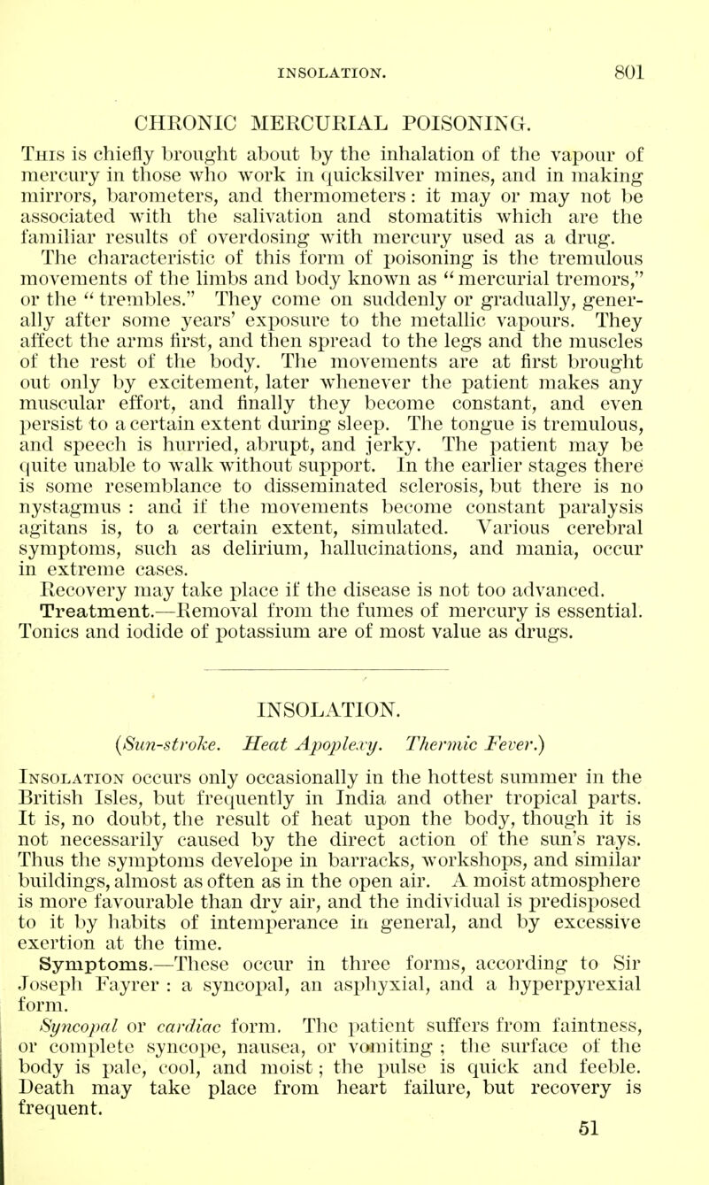 CHRONIC MERCURIAL POISONING. This is chiefly brought about by the inhalation of the vapour of mercury in those who work in quicksilver mines, and in making mirrors, barometers, and thermometers: it may or may not be associated ^vith the salivation and stomatitis which are the familiar results of overdosing with mercury used as a drug. The characteristic of this form of poisoning is the tremulous movements of the limbs and body known as  mercurial tremors, or the  trembles. They come on suddenly or gradually, gener- ally after some years' exposure to the metallic vapours. They affect the arms first, and then spread to the legs and the muscles of the rest of the body. The movements are at first brought out only by excitement, later wdienever the patient makes any muscular effort, and finally they become constant, and even persist to a certain extent during sleep. The tongue is tremulous, and speech is hurried, abrupt, and jerky. The i^atient may be (luite unable to walk without support. In the earlier stages therei is some resemblance to disseminated sclerosis, but there is no nystagmus : and if the movements become constant paralysis agitans is, to a certain extent, simulated. Various cerebral symptoms, such as delirium, hallucinations, and mania, occur in extreme cases. Recovery may take place if the disease is not too advanced. Treatment.—Removal from the fumes of mercury is essential. Tonics and iodide of potassium are of most value as drugs. INSOLATION. (Sunstroke. Heat Apojilexy. Thermic Fever.) Insolation occurs only occasionally in the hottest summer in the British Isles, but frequently in India and other tropical parts. It is, no doubt, the result of heat upon the body, though it is not necessarily caused by the direct action of the sun's rays. Thus the symptoms develope in barracks, workshops, and similar buildings, almost as often as in the open air. A moist atmosphere is more favourable than dry air, and the individual is predisposed to it by habits of intemperance in general, and by excessive exertion at the time. Symptoms.—These occur in three forms, according to Sir Joseph Fayrer : a syncoj^al, an asj)hyxial, and a hyperpyrexial form. Syncopal or cardiac form. The patient suffers from faintness, or complete syncope, nausea, or vomiting ; the surface of the body is pale, cool, and moist; the pulse is quick and feeble. Death may take place from heart failure, but recovery is frequent. 61