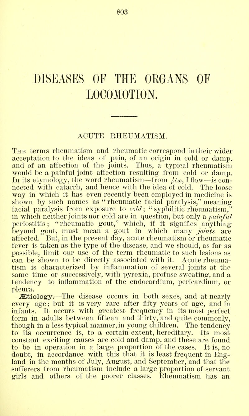 DISEASES OF THE OEGANS OF LOCOMOTION. ACUTE PJIEUMATISM. The terms rheiimati.sm and rhouinatic correspond in their wider accei:)tation to the ideas of pain, of an origin in cold or damp, and of an affection of the joints. Thns, a tyx)ical rheumatism would be a painful joint affection resulting from cold or damp. In its etymology, the word rheumatism—from peco, I flow—is con- nected with catarrh, and hence with the idea of cold. The loose way in which it has even recently been employed in medicine is shown by such names as rheumatic facial paralysis, meaning facial paralysis from exposure to cold\  syx>hilitic rheumatism, in which neither joints nor cold are in question, but only ts^ paivful periostitis; rheumatic gout, which, if it signifies anything beyond gout, must mean a gout in which many joinU are affected. But, in the present day, acute rheumatism or rheumatic fever is taken as the type of the disease, and we should, as far as possible, limit our use of the term rheumatic to such lesions as can be shown to be directly associated with it. Acute rheuma- tism is characterized by inflammation of several joints at the same time or successively, with pyrexia, profuse sweating, and a tendency to inflammation of the endocardium, pericardium, or pleura. JEtiology.—The disease occurs in both sexes, and at nearly every age; but it is very rare after fifty years of age, and in infants. It occurs with greatest frecjuency in its most perfect form in adults between fifteen and thirty, and quite commonly, though in a less typical manner, in young children. The tendency to its occurrence is, to a certain extent, hereditary. Its most constant exciting causes are cold and damp, and these are found to be in operation in a large proportion of the cases. It is, no doubt, in accordance with this that it is least frequent in Eng- land in the months of July, August, and September, and that the sufferers from rheumatism include a large proportion of servant; girls and others of the poorer classes. PJieumatism has an