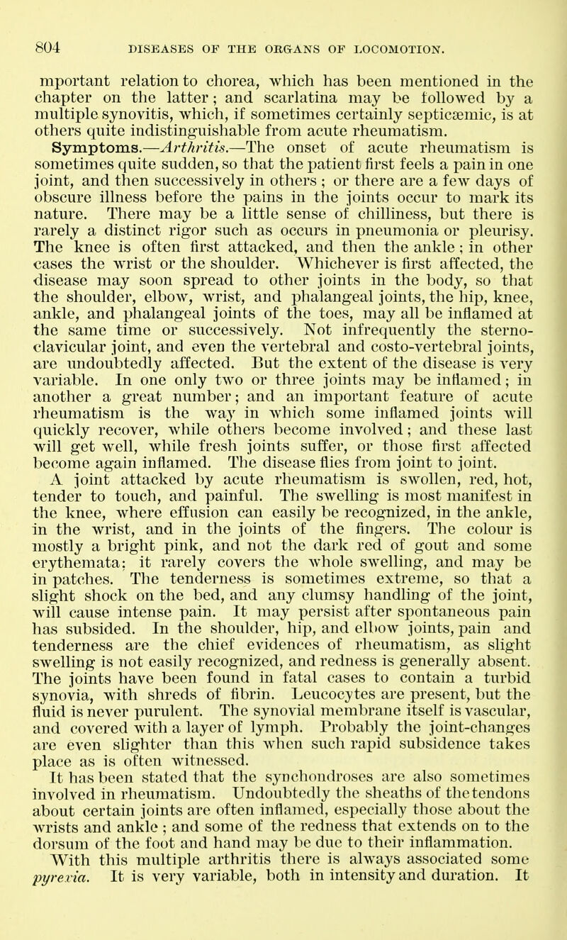 mportant relation to chorea, which has been mentioned in the chapter on the latter; and scarlatina may be followed by a multiple synovitis, which, if sometimes certainly septicsemic, is at others quite indistinguishable from acute rheumatism. Symptoms.—Arthritis.—The onset of acute rheumatism is sometimes quite sudden, so that the patient first feels a pain in one joint, and then successively in others ; or there are a few days of obscure illness before the pains in the Joints occur to mark its nature. There may be a little sense of chilliness, but there is rarely a distinct rigor such as occurs in pneumonia or pleurisy. The knee is often first attacked, and then the ankle; in other cases the wrist or the shoulder. Whichever is first affected, the disease may soon spread to other Joints in the body, so that the shoulder, elbow, wrist, and phalangeal Joints, the hip, knee, ankle, and phalangeal Joints of the toes, may all be inflamed at the same time or successively. Not infrequently the sterno- clavicular Joint, and even the vertebral and costo-vertebral Joints, are undoubtedly affected. But the extent of the disease is very variable. In one only two or three Joints may be inflamed; in another a great number; and an important feature of acute rheumatism is the way in which some inflamed Joints will quickly recover, while others become involved; and these last will get well, while fresh Joints suffer, or those first affected become again inflamed. The disease flies from Joint to Joint. A Joint attacked by acute rheumatism is swollen, red, hot, tender to touch, and painful. The swelling is most manifest in the knee, where effusion can easily be recognized, in the ankle, in the wrist, and in the Joints of the fingers. The colour is mostly a bright pink, and not the dark red of gout and some erythemata: it rarely covers the Avhole swelling, and may be in patches. The tenderness is sometimes extreme, so that a slight shock on the bed, and any clumsy handling of the Joint, will cause intense pain. It may persist after spontaneous pain has subsided. In the shoulder, hip, and elbow Joints, pain and tenderness are the chief evidences of rheumatism, as slight swelling is not easily recognized, and redness is generally absent. The Joints have been found in fatal cases to contain a turbid synovia, with shreds of fibrin. Leucocytes are present, but the fluid is never purulent. The synovial membrane itself is vascular, and covered Avith a layer of lymph. Probably the Joint-changes are even shghter than this when such rapid subsidence takes place as is often witnessed. It has been stated that the synchondroses are also sometimes involved in rheumatism. Undoubtedly the sheaths of the tendons about certain Joints are often inflamed, especially those about the wrists and ankle ; and some of the redness that extends on to the dorsum of the foot and hand may be due to their inflammation. With this multiple arthritis there is always associated some pyrexia. It is very variable, both in intensity and duration. It