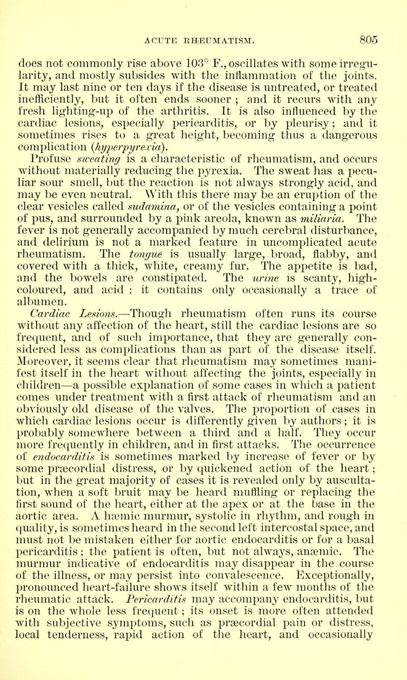 does not commonly rise above 103° F., oscillates with some irregu- larity, and mostly subsides with the inflammation of the joints. It may last nine or ten days if the disease is untreated, or treated inefficiently, but it often ends sooner ; and it recurs with any fresh lighting-up of the arthritis. It is also influenced by the cardiac lesions, especially pericarditis, or by pleurisy; and it sometimes rises to a great height, becoming thus a dangerous complication {hyperiyyi-exia). Profuse sweating is a characteristic of rheumatism, and occurs without materially reducing the pyrexia. The sweat has a j)ecu- liar sour smell, but the reaction is not always strongly acid, and may be even neutral. With this there may be an eruption of the clear vesicles called mdamina, or of the vesicles containing a point of pus, and surrounded by a pink areola, known as miliaria. The fever is not generally accompanied by much cerebral disturbance, and delirium is not a marked feature in uncomplicated acute rheumatism. The tongue is usually large, broad, flabby, and covered with a thick, white, creamy fur. The appetite is bad, and the bowels are constipated. The urine is scanty, high- coloured, and acid : it contains only occasionally a trace of albumen. Cardiac Lesions,—Though rheumatism often runs its course without any affection of the heart, still the cardiac lesions are so frequent, and of such importance, that they are generally con- sidered less as complications than as part of the disease itself. Moreover, it seems clear that rheumatism may sometimes mani- fest itself in the heart without affecting the joints, especially in children—a possible explanation of some cases in which a patient comes under treatment with a first attack of rheumatism and an obviously old disease of the valves. The proportion of cases in which cardiac lesions occur is differently given by authors; it is probably somewhere between a third and a half. They occur more frequently in children, and in first attacks. Tlie occurrence of endocarditis is sometimes marked by increase of fever or by some pra3Cordial distress, or by quickened action of the heart; but in the great majority of cases it is revealed only by ausculta- tion, when a soft bruit may be heard muffling or replacing the first sound of the heart, either at the apex or at the base in the aortic area. A h?emic murmur, systolic in rhythm, and rough in (luality, is sometimes heard in the second left intercostal space, and must not be mistaken either for aortic endocarditis or for a basal pericarditis; the patient is often, but not always, ansemic. The murmur indicative of endocarditis may disappear in the course of the illness, or may persist into convalescence. Exceptionally, pronounced heart-failure shows itself within a few months of the rheumatic attack. Pericarditis may accompany endocarditis, but is on the whole less frequent; its onset is more often attended witli subjective symptoms, such as prsecordial pain or distress, local tenderness, rapid action of the heart, and occasionally