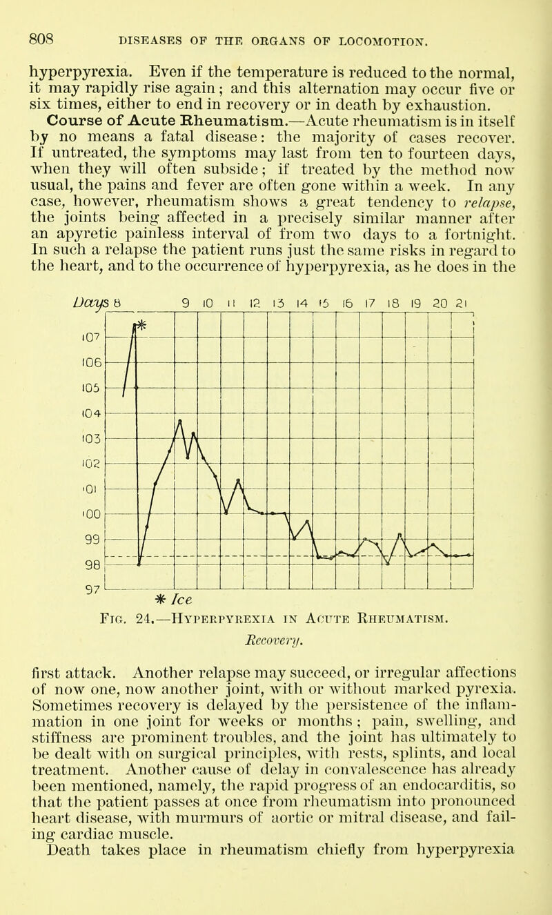 hyperpyrexia. Even if the temperature is reduced to the normal, it may rapidly rise again; and this alternation may occur five or six times, either to end in recovery or in death by exhaustion. Course of Acute Rheumatism.—Acute rheumatism is in itself by no means a fatal disease: the majority of cases recover. If untreated, the symptoms may last from ten to fourteen days, when they will often subside; if treated by the method now usual, the pains and fever are often gone within a week. In any case, however, rheumatism shows a great tendency to relapse, the joints being affected in a precisely similar manner after an apyretic painless interval of from two days to a fortnight. In such a relapse the patient runs just the same risks in regard to the heart, and to the occurrence of hyperpyrexia, as he does in the DOfLfS 8 9 10 12 13 14 f5 16 17 19 20 21 i07 106 105 104 103 102 '01 100 99 98 97 1 V / V. ^ Ice Fig, 24.—Hyperpyrexia in Acute Rheumatism. Hecoveri/. first attack. Another relapse may succeed, or irregular affections of now one, now another joint, witli or without marked pyrexia. Sometimes recovery is delayed by tlie persistence of the inflam- mation in one joint for weeks or months ; pain, swelling, and stiffness are prominent troubles, and the joint has ultimately to be dealt witli on surgical principles, with rests, si)lints, and local treatment. Another cause of delay in convalescence has already been mentioned, namely, the rapid progress of an endocarditis, so that the patient passes at once from rlieumatism into pronounced heart disease, with murmurs of aortic or mitral disease, and fail- ing cardiac muscle. Death takes place in rheumatism chiefly from hyperpyrexia