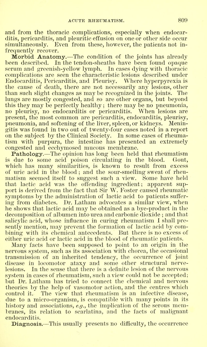 and from the thoracic complications, especially when endocar- ditis, pericarditis, and pleuritic effusion on one or other side occur simultaneously. Even from these, liowever, the patients not in- frequently recover. Morbid Anatomy.—The condition of the joints has already been described. In the tendon-sheaths have been found oimque serum and g-reenish-yellow lymph. In cases dying with thoracic complications are seen the characteristic lesions described under Endocarditis, Pericarditis, and Pleurisy. Where hyperpyrexia is the cause of death, there are not necessarily any lesions, otlier than such slight changes as may be recognized in the joints. The lungs are mostly congested, and so are other organs, but beyond this they may be perfectly healtliy ; there may be no pneumonia, no pleurisy, no endocarditis or pericarditis. When lesions are present, the most common are i:)ericarditis, endocarditis, pleurisy, pneumonia, and softening of the liver, spleen, or kidneys. Menin- gitis was found in two out of twenty-four cases noted in a report on the subject by the Clinical Society. In some cases of rheuma- tism with purjiura, the intestine has presented an extremely congested and ecchymosed mucous membrane. Pathology.—The opinion has long been held that rheumatism is due to some acid poison circulating in the blood. Gout, whicli has many similarities, is known to result from excess of uric acid in tlie blood; and the sour-smelling sweat of rheu- matism seemed itself to suggest such a view. Some have held that lactic acid was the offending ingredient; ajjparent sup- port is derived from tlie fact tliat Sir W. Foster caused rheumatic symptoms by the administration of lactic acid to patients suffer- ing from diabetes. Dr. Latham advocates a similar view, when he shows that lactic acid may be obtained as a bye-product in the decomposition of albumen into urea and carbonic dioxide ; and that salicylic acid, wiiose influence in curing rheumatism I shall pre- sently mention, may prevent the formation of lactic acid l^y com- bining witli its chemical antecedents. But tliere is no excess of either uric acid or lactic acid in the blood of rheumatic patients. Many facts have been supposed to point to an origin in the nervous system, such as its association with chorea, the occasional transmission of an inherited tendency, the occurrence of joint disease in locomotor ataxy and some other structural nerve- lesions. In the sense that there is a definite lesion of the nervous system in cases of rheumatism, such a view could not be accepted; but Dr. Latham lias tried to connect the chemical and nervous theories by the help of vasomotor action, and the centres which control it. The view that rlieumatism is an infective disease, due to a micro-organism, is com2)atil)le with many points in its history and associations, e.g., the implication of the serous mem- branes, its relation to scarlatina, and the facts of malignant endocarditis. Diagnosis.—This usually i^resents no difficulty, the occurrence