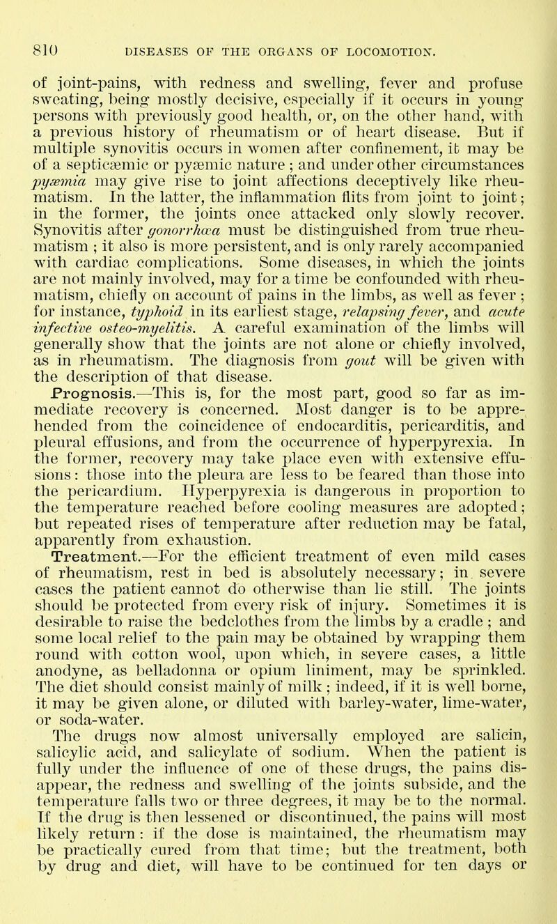 of joint-i)ains, with redness and swelling, fever and profuse sweating-, being mostly decisive, especially if it occurs in young persons with previously good health, or, on the other hand, with a previous history of rheumatism or of heart disease. But if multiple synovitis occurs in women after confinement, it may be of a septicsemic or i)ysemic nature ; and under other circumstances pysemia may give rise to joint affections deceptively like rheu- matism. In the latter, the inflammation flits from joint to joint; in the former, the joints once attacked only slowly recover. Synovitis after gonorrhoea must be distinguished from true rheu- matism ; it also is more persistent, and is only rarely accompanied with cardiac complications. Some diseases, in which the joints are not mainly involved, may for a time be confounded with rheu- matism, chiefly on account of pains in the limbs, as well as fever ; for instance, typhoid in its earliest stage, relapsing fever, and acute infective osteo-myelitis. A careful examination of the limbs will generally show that the joints are not alone or chiefly involved, as in rheumatism. The diagnosis from gout will be given with the description of that disease. Prognosis.—This is, for the most part, good so far as im- mediate recovery is concerned. Most danger is to be appre- hended from the coincidence of endocarditis, pericarditis, and pleural effusions, and from the occurrence of hyperpyrexia. In the former, recovery may take place even with extensive effu- sions : those into the pleura are less to be feared than those into the pericardium. Hyperpyrexia is dangerous in proportion to the temperature reached before cooling measures are adopted; but repeated rises of temx^erature after reduction may be fatal, apparently from exhaustion. Treatment.—For the efficient treatment of even mild cases of rheumatism, rest in bed is absolutely necessary; in severe cases the patient cannot do otherwise than lie still. The joints should be protected from every risk of injury. Sometimes it is desirable to raise the bedclothes from the limbs by a cradle ; and some local relief to the pain may be obtained by wrapping them round with cotton wool, upon which, in severe cases, a little anodyne, as belladonna or opium liniment, may be sprinkled. The diet should consist mainly of milk ; indeed, if it is well borne, it may be given alone, or diluted with barley-water, lime-water, or soda-water. The drugs now almost universally employed are salicin, salicylic acid, and salicylate of sodium. When the patient is fully under the influence of one of these drugs, the pains dis- appear, the redness and swelling of the joints subside, and the temperature falls two or three degrees, it may be to the normal. If the drug is then lessened or discontinued, the pains will most likely return : if the dose is maintained, the rheumatism may be practically cured from that time; but the treatment, both by drug and diet, will have to be continued for ten days or