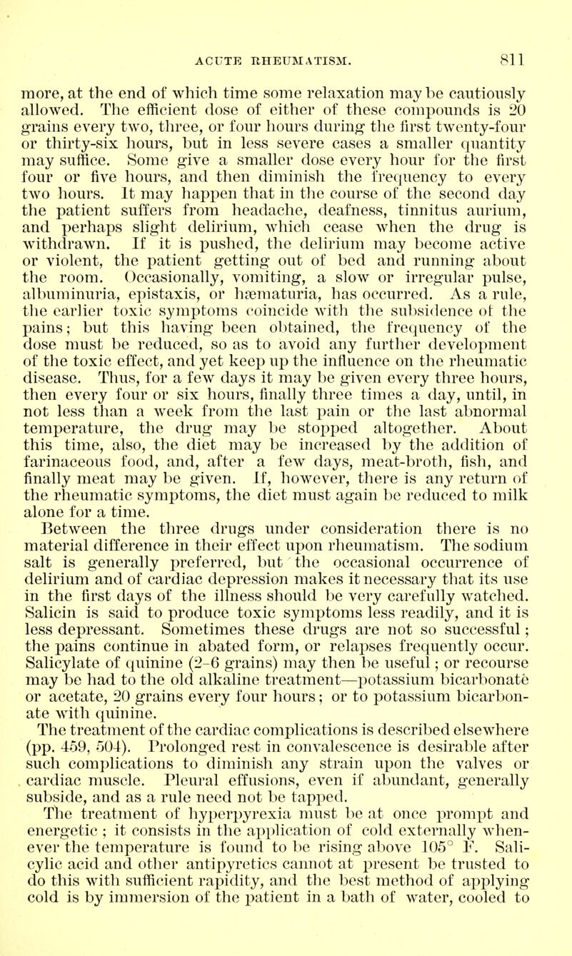 more, at the end of which time some relaxation maybe cautiously allowed. The efficient dose of either of these compounds is 20 grains every two, three, or four hours during the first twenty-four or thirty-six hours, but in less severe cases a smaller quantity may suffice. Some give a smaller dose every hour for the first four or five hours, and then diminish the frequency to every two hours. It may happen that in the course of the second day the patient suffers from headache, deafness, tinnitus aurium, and perhaps slight delirium, which cease when the drug is Avithdrawn. If it is pushed, the delirium may become active or violent, the patient getting out of bed and running about the room. Occasionally, vomiting, a slow or irregular pulse, albuminuria, epistaxis, or hajmaturia, has occurred. As a rule, the earlier toxic symptoms coincide with the subsidence ot the pains; but this having been obtained, the frequency of the dose must be reduced, so as to avoid any further development of the toxic effect, and yet keep up the influence on the rheumatic disease. Thus, for a few days it may be given every three hours, then every four or six hours, finally three times a day, until, in not less than a week from the last pain or the last abnormal temperature, the drug may be stoj^ped altogether. About this time, also, the diet may be increased by the addition of farinaceous food, and, after a few days, meat-broth, fish, and finally meat may be given. If, however, there is any return of the rheumatic symptoms, the diet must again be reduced to milk alone for a time. Between the three drugs under consideration there is no material difference in their effect upon rheumatism. The sodium salt is generally preferred, but the occasional occurrence of delirium and of cardiac depression makes it necessary that its use in the first days of the illness should be very carefully watched. Salicin is said to produce toxic symptoms less readily, and it is less depressant. Sometimes these drugs are not so successful; the pains continue in abated form, or relapses frequently occur. Salicylate of quinine (2-6 grains) may then be useful; or recourse may be had to the old alkaline treatment—potassium bicarbonate or acetate, 20 grains every four hours; or to potassium bicarbon- ate with quinine. The treatment of the cardiac complications is described elsewhere (pp. 459, 504). Prolonged rest in convalescence is desirable after such complications to diminish any strain upon the valves or cardiac muscle. Pleural effusions, even if abundant, generally subside, and as a rule need not be tapped. Tlie treatment of hyperpyrexia must be at once prompt and energetic ; it consists in the application of cold externally when- ever the temperature is found to be rising above 105° F. Sali- cylic acid and other antipyretics cannot at present be trusted to do this with sufficient rapidity, and the best method of applying cold is by immersion of the patient in a bath of water, cooled to