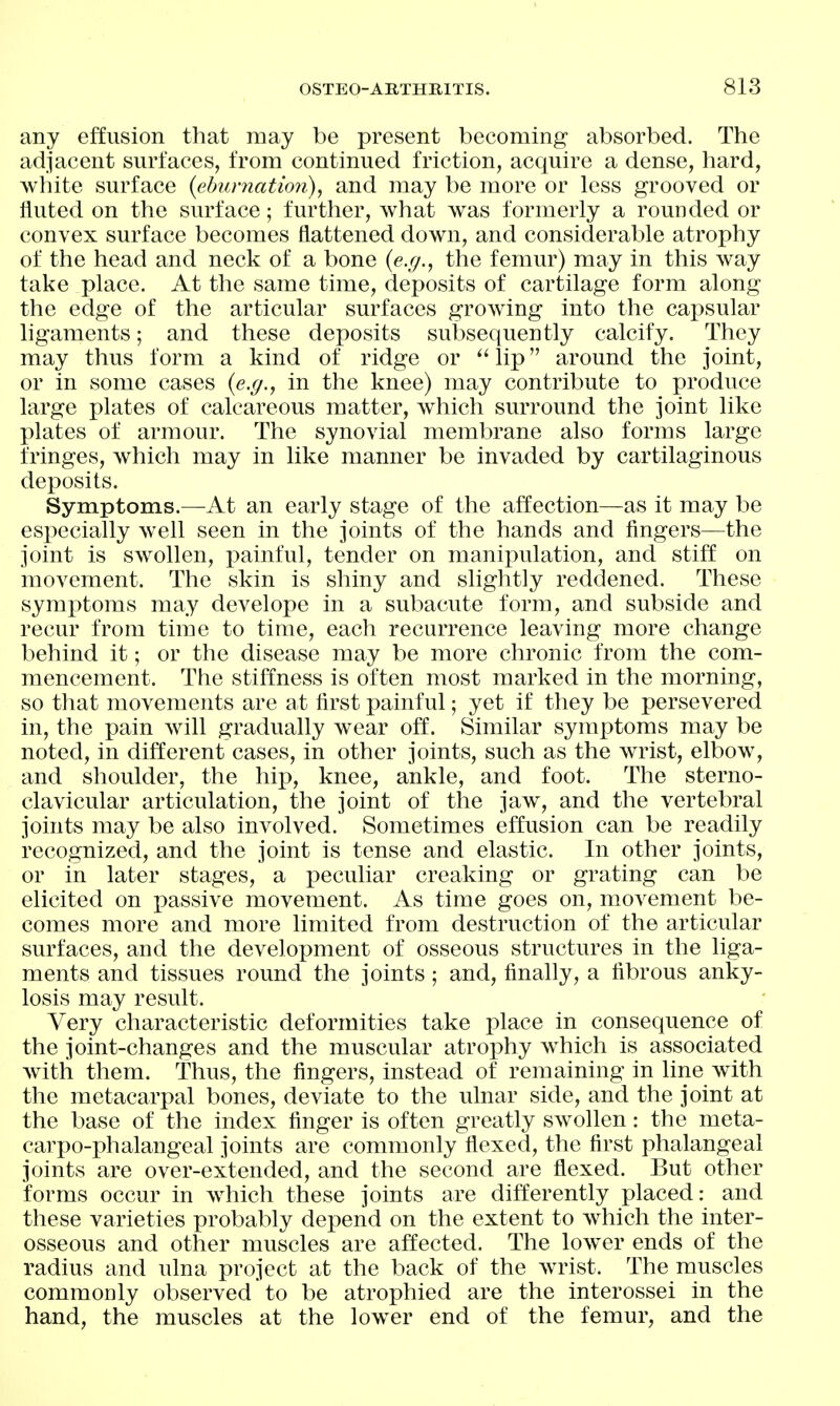 any effusion that may be present becoming absorbed. The adjacent surfaces, from continued friction, acquire a dense, hard, white surface {ehurnation), and may be more or less grooved or fluted on the surface; further, what was formerly a rounded or convex surface becomes flattened down, and considerable atrophy of the head and neck of a bone {e.g., the femur) may in this way take place. At the same time, deposits of cartilage form along the edge of the articular surfaces growing into the caj^sular ligaments; and these deposits subsequently calcify. They may thus form a kind of ridge or  lip around the joint, or in some cases {e.g., in the knee) may contribute to produce large plates of calcareous matter, which surround the joint like plates of armour. The synovial membrane also forms large fringes, which may in like manner be invaded by cartilaginous deposits. Symptoms.—At an early stage of the affection—as it may be especially well seen in the joints of the hands and fingers—the joint is swollen, j^ainful, tender on manipulation, and stiff on movement. The skin is shiny and slightly reddened. These symj)toms may develope in a subacute form, and subside and recur from time to time, each recurrence leaving more change behind it; or the disease may be more chronic from the com- mencement. The stiffness is often most marked in the morning, so that movements are at first painful; yet if they be persevered in, the pain Avill gradually wear off. Similar symptoms may be noted, in different cases, in other joints, such as the wrist, elbow, and shoulder, the hip, knee, ankle, and foot. The sterno- clavicular articulation, the joint of the jaw, and the vertebral joints may be also involved. Sometimes effusion can be readily recognized, and the joint is tense and elastic. In other joints, or in later stages, a peculiar creaking or grating can be elicited on ]3assive movement. As time goes on, movement be- comes more and more limited from destruction of the articular surfaces, and the development of osseous structures in the liga- ments and tissues round the joints; and, finally, a fibrous anky- losis may result. Very characteristic deformities take place in consequence of the joint-changes and the muscular atroi)hy which is associated with them. Thus, the fingers, instead of remaining in line with the metacarpal bones, deviate to the ulnar side, and the joint at the base of the index finger is often greatly swollen: the meta- carpo-phalangeal joints are commonly flexed, the first phalangeal joints are over-extended, and the second are flexed. But other forms occur in which these joints are differently placed: and these varieties probably depend on the extent to which the inter- osseous and other muscles are affected. The low^er ends of the radius and ulna project at the back of the wrist. The muscles commonly observed to be atrophied are the interossei in the hand, the muscles at the lower end of the femur, and the