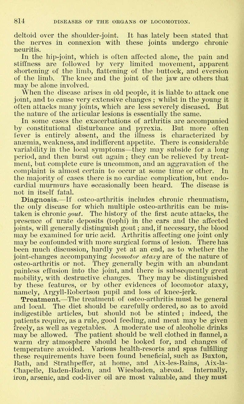deltoid over the shoulder-joint. It has lately been stated that the nerves in connexion with these joints undergo chronic neuritis. In the hip-joint, which is often affected alone, the pain and stiffness are followed by very limited movement, apparent shortening of the limb, flattening of the buttock, and eversion of the limb. The knee and the joint of the jaw are others that may be alone involved. When the disease arises in old people, it is liable to attack one joint, and to cause very extensive changes ; whilst in the young it often attacks many joints, which are less severely diseased. But the nature of the articular lesions is essentially the same. In some cases the exacerbations of arthritis are accompanied by constitutional disturbance and pyrexia. But more often fever is entirely absent, and the illness is characterized by anaemia, weakness, and indifferent appetite. There is considerable variability in the local symptoms—they may subside for a long period, and then burst out again; they can be relieved by treat- ment, but complete cure is uncommon, and an aggravation of the complaint is almost certain to occur at some time or other. In the majority of cases there is no cardiac complication, but endo- cardial murmurs have occasionally been heard. The disease is not in itself fatal. Diagnosis.—If osteo-arthritis includes chronic rheumatism, the only disease for which multiple osteo-arthritis can be mis- taken is chronic gout. The history of the first acute attacks, the presence of urate deposits (tophi) in the ears and the affected joints, will generally distinguish gout; and, if necessary, the blood may be examined for uric acid. Arthritis affecting one joint only may be confounded with more surgical forms of lesion. There has been much discussion, hardly yet at an end, as to whether the joint-changes accompanying locomotor ataxy are of the nature of osteo-arthritis or not. They generally begin with an abundant painless effusion into the joint, and there is subsequently great mobility, with destructive changes. They may be distinguished by these features, or by other evidences of locomotor ataxy, namely, Argyll-Eobertson pupil and loss of knee-jerk. Treatment.—The treatment of osteo-arthritis must be general and local. The diet should be carefully ordered, so as to avoid indigestible articles, but should not be stinted ; indeed, the patients require, as a rule, good feeding, and meat may be given freely, as well as vegetables. A moderate use of alcoholic drinks may be allowed. The patient should be well clothed in flannel, a warm dry atmosphere should be looked for, and changes of temperature avoided. Various health-resorts and spas fulfilling these requirements have been found beneficial, such as Buxton, Bath, and StrathX3effer, at home, and Aix-les-Bains, Aix-la- Chapelle, Baden-Baden, and Wiesbaden, abroad. Internally, iron, arsenic, and cod-liver oil are most valuable, and they must
