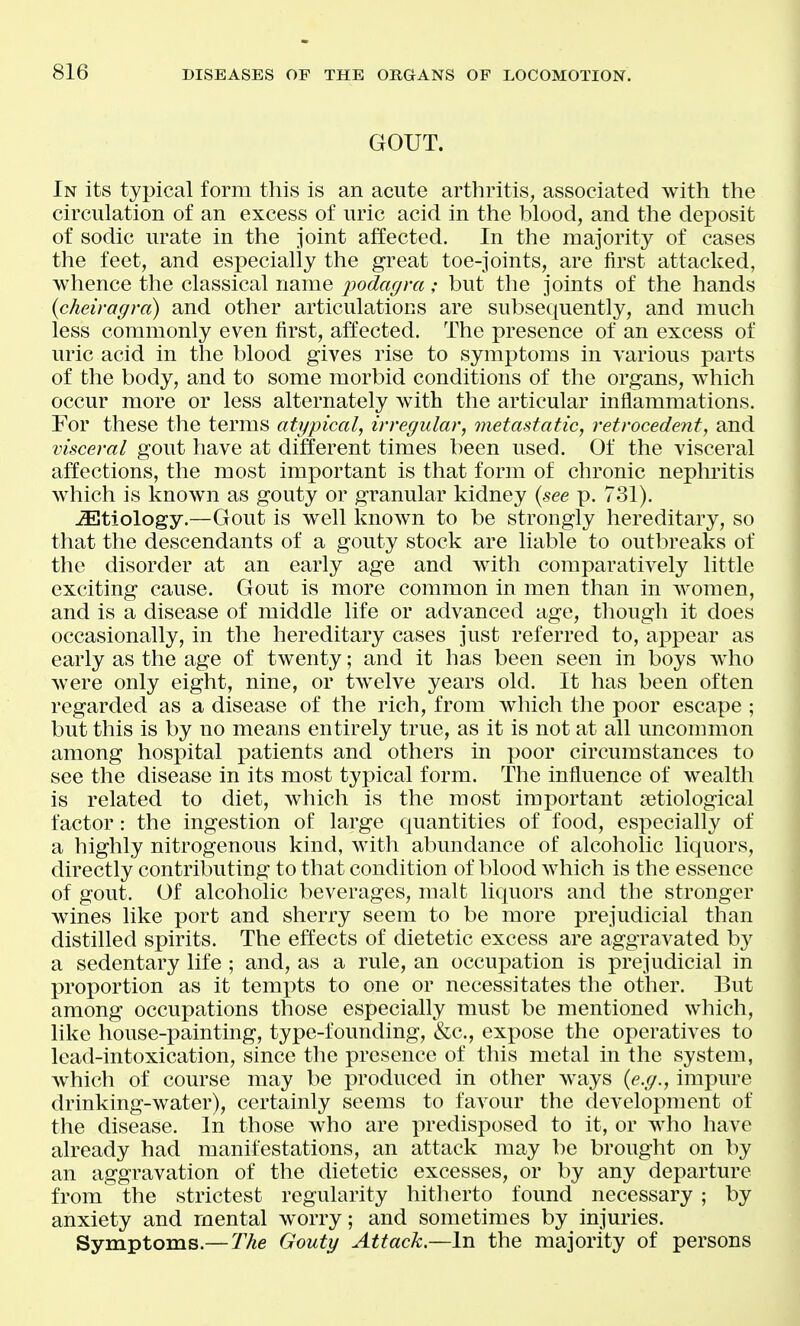 GOUT. In its typical form this is an acute arthritis, associated Avith the circulation of an excess of uric acid in the blood, and the deposit of sodic urate in the joint affected. In the majority of cases the feet, and especially the great toe-joints, are first attacked, whence the classical name j^odagra ; but the joints of the hands {cheiragra) and other articulations are subsequently, and much less commonly even first, affected. The presence of an excess of uric acid in the blood gives rise to symptoms in various parts of the body, and to some morbid conditions of the organs, which occur more or less alternately with the articular inflammations. For these the terms atypical, irregular, metastatic, retrocedent, and visceral gout have at different times been used. Of the visceral affections, the most important is that form of chronic neplii'itis which is known as gouty or granular kidney {see p. 731). JEtiology.—Gout is well known to be strongly hereditary, so that the descendants of a gouty stock are liable to outbreaks of the disorder at an early age and with comparatively little exciting cause. Gout is more common in men than in women, and is a disease of middle life or advanced age, though it does occasionally, in the hereditary cases just referred to, appear as early as the age of twenty; and it has been seen in boys wiio were only eight, nine, or twelve years old. It has been often regarded as a disease of the rich, from which the poor escape ; but this is by no means entirely true, as it is not at all unconmion among hospital patients and others in poor circumstances to see the disease in its most typical form. The influence of wealth is related to diet, which is the most important setiological factor: the ingestion of large quantities of food, especially of a highly nitrogenous kind, with abundance of alcoholic liquors, directly contributing to that condition of blood which is the essence of gout. Of alcoholic beverages, malt liquors and the stronger wines like port and sherry seem to be more prejudicial than distilled spirits. The effects of dietetic excess are aggravated by a sedentary life ; and, as a rule, an occuj)ation is prejudicial in proportion as it temi)ts to one or necessitates the other. But among occupations those especially must be mentioned which, like house-painting, type-founding, &c., expose the operatives to lead-intoxication, since the presence of this metal in the system, which of course may be produced in other ways {e.g., impure drinking-water), certainly seems to favour the development of the disease. In those who are predisposed to it, or who have already had manifestations, an attack may be brought on by an aggravation of the dietetic excesses, or by any departure from the strictest regularity hitherto found necessary ; by anxiety and mental w^orry; and sometimes by injuries. Symptoms.— The Gouty Attack.—In the majority of persons