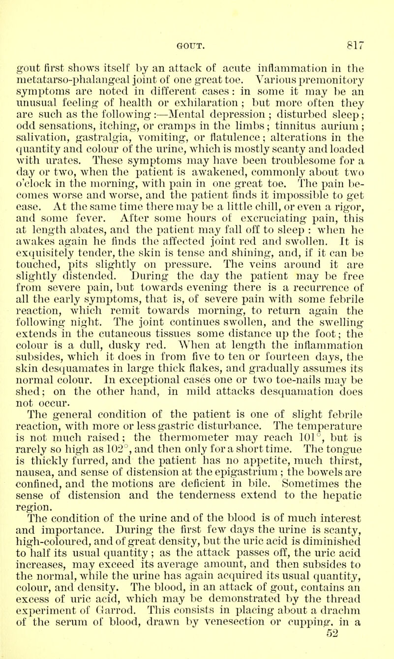 gout first shows itself by an attack of acute inflammation in the metatarso-phalangeal joint of one great toe. Various premonitory symptoms are noted in different cases: in some it may ])e an unusual feeling of health or exhilaration; but more often they are such as the following :—Mental depression ; disturbed sleep; odd sensations, itching, or cramps in the limbs; tinnitus aurium; salivation, gastralgia, vomiting, or flatulence; alterations in the quantity and colour of the urine, which is mostly scanty and loaded with urates. These symptoms may have been troublesome for a day or two, when the patient is awakened, commonly about two o'clock in the morning, with x^ain in one great toe. The ])ain be- comes worse and worse, and the patient finds it impossible to get ease. At the same time there may be a little chill, or even a rigor, and some fever. After some hours of excruciating pain, this at length abates, and the patient may fall off to sleep : when he awakes again he finds the affected joint red and swollen. It is exquisitely tender, the skin is tense and shining, and, if it can be touched, pits slightly on pressure. The veins around it are slightly distended. During the day the patient may be free from severe pain, but towards evening there is a recurrence of all the early symptoms, that is, of severe pain with some febrile reaction, which remit towards morning, to return again the following night. The joint continues swollen, and the swelling extends in the cutaneous tissues some distance up the foot; the colour is a dull, dusky red. When at length the inflammation subsides, wiiich it does in from five to ten or fourteen days, the skin desquamates in large thick flakes, and gradually assumes its normal colour. In exceptional cases one or two toe-nails may be shed; on the other hand, in mild attacks desquamation does not occur. The general condition of the patient is one of slight febrile reaction, with more or less gastric disturbance. The temperature is not much raised; the thermometer may reach 101°, but is rarely so high as 102, and then only for a short time. The tongue is thickly furred, and the patient has no appetite, much thirst, nausea, and sense of distension at the epigastrium; the bowels are confined, and the motions are deficient in bile. Sometimes the sense of distension and the tenderness extend to the hepatic region. The condition of the urine and of the blood is of much interest and importance. During the first few days the urine is scanty, high-coloured, and of great density, but the uric acid is diminished to half its usual quantity ; as the attack passes off, the uric acid increases, may exceed its average amount, and then subsides to the normal, while the urine has again acquired its usual quantity, colour, and density. The blood, in an attack of gout, contains an excess of uric acid, which may be demonstrated by the thread experiment of Garrod. This consists in placing about a drachm of the serum of blood, drawn by venesection or cupping, in a 52