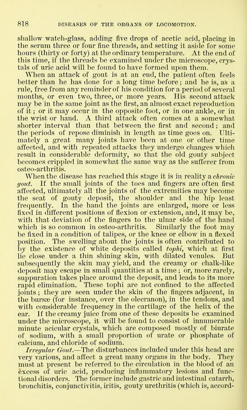 shallow watch-glass, adding five drops of acetic acid, placing in the serum three or four fine threads, and setting it aside for some hours (thirty or forty) at the ordinary temperature. At the end of this time, if the threads be examined under the microscope, crys- tals of uric acid will be found to have formed upon them. When an attack of gout is at an end, the patient often feels better than he has done for a long time before ; and he is, as a rule, free from any reminder of his condition for a period of several months, or even two, three, or more years. His second attack may be in the same joint as the first, an almost exact reproduction of it; or it may occur in the opposite foot, or in one ankle, or in the wrist or hand. A third attack often comes at a somewhat shorter interval than that between the first and second; and the periods of repose diminish in length as time goes on. Ulti- mately a great many joints have been at one or other time affected, and with repeated attacks they undergo changes which result in considerable deformity, so that the old gouty subject becomes crippled in somewhat the same Avay as the sufferer from osteo-arthritis. When the disease has reached this stage it is in reality a chronic gout. If the small joints of the toes and fingers are often first affected, ultimately all the joints of the extremities may become the seat of gouty deposit, the shoulder and the hip least frequently. In the hand the joints are enlarged, more or less fixed in different positions of flexion or extension, and, it may be, with that deviation of the fingers to the ulnar side of the hand which is so common in osteo-arthritis. Similarly the foot may be fixed in a condition of talipes, or the knee or elbow in a flexed position. The swelling about the joints is often contributed to by the existence of white deposits called toyhi, which at first lie close under a thin shining skin, with dilated venules. But subsequently the skin may yield, and the creamy or chalk-like deposit may escape in small quantities at a time ; or, more rarely, suppuration takes place around the deposit, and leads to its more rapid elimination. These tophi are not confined to the affected joints; they are seen under the skin of the fingers adjacent, in ibhe bursse (for instance, over the olecranon), in the tendons, and with considerable frequency in the cartilage of the helix of the ear. If the creamy juice from one of these deposits be examined under the microscope, it will be found to consist of innumerable minute acicular crystals, which are composed mostly of biurate of sodium, with a small proportion of urate or phosphate of calcium, and chloride of sodium. Irregular Gout.—The disturbances included under this head are very various, and affect a great many organs in the body. They must at present be referred to the circulation in the blood of an excess of uric acid, producing inflammatory lesions and func- tional disorders. The former include gastric and intestinal catarrh, bronchitis, conjunctivitis, iritis, gouty urethritis (which is, accord-
