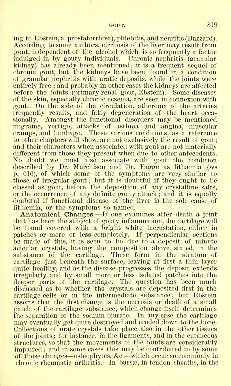 ing to Ebstein, a prostatorrhoea), plilebitis, and neuritis (Buzzard). According to some authors, cirrhosis of the Hver may result from gout, independent of the alcohol which is so frequently a factor indulged in by gouty individuals. Chronic nephritis (granular kidney) has already been mentioned: it is a frequent sequel of chronic gout, but the kidneys have been found in a condition of granular nephritis with uratic deposits, while the joints were entirely free ; and probably in other cases the kidneys are affected before the joints (primary renal gout, Ebstein). Some diseases of the skin, especially chronic eczema, are seen in connexion with gout. On the side of the circulation, atheroma of the arteries frequently results, and fatty degeneration of the heart occa- sionally. Amongst the functional disorders may be mentioned migraine, vertigo, attacks of asthma and angina, muscular cramps, and lumbago. These various conditions, as a reference to other chapters will show, are not exclusively the result of gout; and their characters when associated ^vith gout are not materially different from those they present when due to other antecedents. No doubt we must also associate with gout the condition described by I3r. Murchison and Dr. Fagge as lithsemia {see p. 616), of which some of the symptoms are very similar to those of irregular gout; but it is doubtful if they ought to be classed as gout, before the deposition of any crystalline salts, or the occurrence of any definite gouty attack; and it is equally doubtful if functional disease of the liver is the sole cause of lithffimia, or the symptoms so named. Anatomical Changes.—If one examines after death a joint that has been the subject of gouty inflammation, the cartilage will be found covered with a bright white incrustation, either in patches or more or less completely. If perpendicular sections be made of this, it is seen to be due to a deposit of minute acicular crystals, having the composition above stated, in the substance of the cartilage. These form in the stratum of cartilage just beneath the surface, leaving at first a thin layer quite healthy, and as the disease progresses the deposit extends irregularly and by small more or less isolated patches into the deeper parts of the cartilage. The question has been much discussed as to whether the crystals are deposited first in the cartilage-cells or in the intermediate substance; but Ebstein asserts that the first change is the necrosis or death of a small patch of the cartilage substance, which change itself determines the separation of the sodium biurate. In any case the cartilage may eventually get quite destroyed and eroded down to the bone. Collections of urate crystals take place also in the other tissues of the joints; for instance, in the ligaments, and in the cutaneous structures, so that the movements of the joints are considerably impaired; and in some cases this may be contributed to by some of those changes—osteophytes, &c.—which occur so commonly in chronic rheumatic arthritis. In bursa?, in tendon sheaths, in the