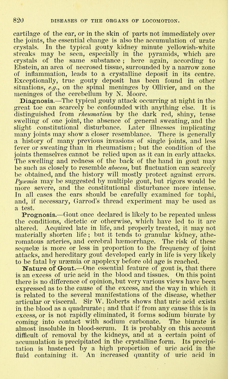 cartilage of the ear, or in the skin of parts not immediately over the joints, the essential change is also the accumulation of urate crystals. In the typical gouty kidney minute yellowish-white streaks may be seen, especially in the pyramids, which are crystals of the same substance ; here again, according to Ebstein, an area of necrosed tissue, surrounded by a narrow zone of inflammation, leads to a crystalline deposit in its centre. Exceptionally, true gouty deposit has been found in other situations, e.g., on the spinal meninges by Ollivier, and on the meninges of the cerebellum by N. Moore. Diagnosis.—The typical gouty attack occurring at night in the great toe can scarcely be confounded with anything else. It is distinguished from rheumatism by the dark red, shiny, tense swelling of one joint, the absence of general sweating, and the slight constitutional disturbance. Later illnesses implicating many joints may show a closer resemblance. There is generally a history of many previous invasions of single joints, and less fever or sweating than in rheumatism; but the condition of the joints themselves cannot be relied upon as it can in early attacks. The swelling and redness of the back of the hand in gout may be such as closely to resemble abscess, but fluctuation can scarcely be obtained, and the history will mostly protect against errors. Pyaemia may be suggested by multiple gout, but rigors would be more severe, and the constitutional disturbance more intense. In all cases the ears should be carefully examined for tophi, and, if necessary, Garrod's thread experiment may be used as a test. Prognosis.—Gout once declared is likely to be repeated unless the conditions, dietetic or otherwise, which have led to it are altered. Acquired late in life, and properly treated, it may not materially shorten life; but it tends to granular kidney, athe- romatous arteries, and cerebral haemorrhage. The risk of these sequelae is more or less in proportion to the frequency of joint attacks, and hereditary gout developed early in life is very likely to be fatal by uraemia or apoplexy before old age is reached. Nature of Gout.—One essential feature of gout is, that there is an excess of uric acid in the blood and tissues. On this point there is no difference of opinion, but very various views have been expressed as to the cause of the excess, and the way in which it is related to the several manifestations of the disease, whether articular or visceral. Sir W. Eoberts shows that uric acid exists in the blood as a quadrurate; and that if from any cause this is in excess, or is not rapidly eliminated, it forms sodium biurate by coming into contact with sodium carbonate. The biurate is almost insoluble in blood-serum. It is probably on this account difficult of removal by the kidneys, and at a certain point of accumulation is precipitated in the crystalline form. Its precipi- tation is h-astened by a high proportion of uric acid in the fluid containing it. An increased quantity of uric acid in