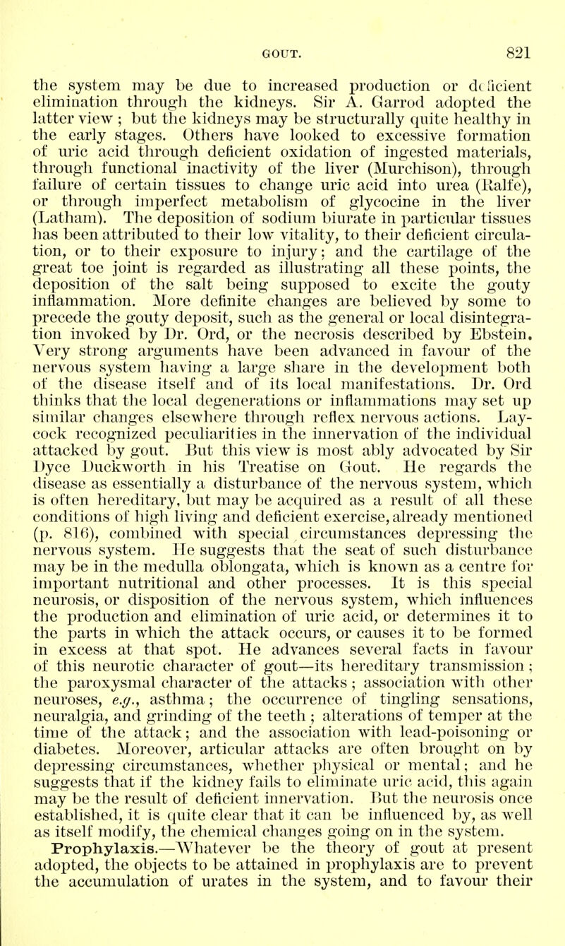 the system may be due to increased production or dt licient elimination through the kidneys. Sir A. Garrod adopted the latter view ; but the kidneys may be structurally quite healthy in the early stages. Others have looked to excessive formation of uric acid through deficient oxidation of ingested materials, through functional inactivity of the liver (Murchison), through failure of certain tissues to change uric acid into urea (Kalfe), or through imperfect metabolism of glycocine in the liver (Latham). The deposition of sodium biurate in particular tissues lias been attributed to their low vitality, to their deficient circula- tion, or to their exposure to injury; and the cartilage of the great toe joint is regarded as illustrating all these points, the deposition of the salt being suj^posed to excite the gouty inflammation. More definite changes are believed by some to precede the gouty deposit, such as the general or local disintegra- tion invoked by Ur. Ord, or the necrosis described by Ebstein. Very strong arguments have been advanced in favour of the nervous system having a large share in the development both of the disease itself and of its local manifestations. Dr. Ord thinks that the local degenerations or inflammations may set up similar changes elsewhere through reflex nervous actions. Lay- cock recognized peculiarities in the innervation of the individual attacked by gout. But this view is most ably advocated by Sir Dyce Duckworth in his Treatise on Gout. He regards the disease as essentially a disturbance of the nervous system, which is often hereditary, but may be acquired as a result of all these conditions of high living and deficient exercise, already mentioned (p. 816), combined with special circumstances depressing the nervous system. He suggests that the seat of such disturbance may be in the medulla oblongata, which is known as a centre for imx^ortant nutritional and other processes. It is this special neurosis, or disposition of the nervous system, which influences the production and elimination of uric acid, or determines it to the parts in which the attack occurs, or causes it to be formed in excess at that spot. He advances several facts in favour of this neurotic character of gout—its hereditary transmission; the paroxysmal character of the attacks; association with other neuroses, e.g., asthma; the occurrence of tingling sensations, neuralgia, and grinding of the teeth ; alterations of temper at the time of the attack; and the association with lead-j)oisoning or diabetes. Moreover, articular attacks are often brought on by depressing circumstances, whether physical or mental; and he suggests that if the kidney fails to eliminate uric acid, this again may be the result of deficient innervation. But the neurosis once established, it is quite clear that it can be influenced by, as well as itself modify, the chemical changes going on in the system. Prophylaxis.—Whatever be the theory of gout at present adopted, the objects to be attained in prophylaxis are to prevent the accumulation of urates in the system, and to favour their