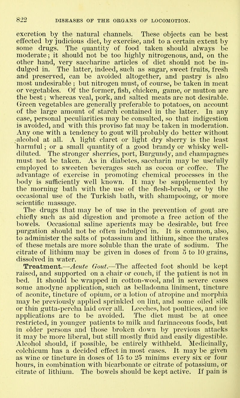 excretion by the natural channels. These objects can be best effected by judicious diet, by exercise, and to a certain extent by some drugs. The quantity of food taken should always be moderate; it should not be too highly nitrogenous, and, on the other hand, very saccharine articles of diet should not be in- dulged in. The latter, indeed, such as sugar, sweet fruits, fresh and preserved, can be avoided altogether, and pastry is also most undesirable ; but nitrogen must, of course, be taken in meat or vegetables. Of the former, fish, chicken, game, or mutton are the best; whereas veal, pork, and salted meats are not desirable. Green vegetables are generally preferable to potatoes, on account of the large amount of starch contained in the latter. In any case, personal peculiarities may be consulted, so that indigestion is avoided, and with this proviso fat may be taken in moderation. Any one with a tendency to gout will probably do better without ^alcohol at all. A light claret or light dry sherry is the least harmful; or a small quantity of a good brandy or whisky well- diluted. The stronger sherries, port, Burgundy, and champagnes must not be taken. As in diabetes, saccharin may be usefully emi)loyed to sweeten beverages such as cocoa or coffee. The advantage of exercise in promoting chemical processes in the body is sufficiently well known. It may be supplemented by the morning bath with the use of the flesh-brush, or by the occasional use of the Turkish bath, with shampooing, or more scientific massage. The drugs that may be of use in the prevention of gout are chiefly such as aid digestion and promote a free action of tlie bowels. Occasional saline aperients may be desirable, but free purgation should not be often indulged in. It is common, also, to administer the salts of potassium and lithium, since the urates of these metals are more soluble than the urate of sodium. The citrate of lithium may be given in doses of from 5 to 10 grains, dissolved in water. Treatment.—Acute Gout.—The affected foot should be kept raised, and supported on a chair or couch, if the patient is not in bed. It should be wrapped in cotton-wool, and in severe cases some anodyne application, such as belladonna liniment, tincture of aconite, tincture of opium, or a lotion of atropine and morphia may be previously applied sprinkled on lint, and some oiled silk or thin gutta-percha laid over all. Leeches, hot poultices, and ice applications are to be avoided. The diet must be at once restricted, in younger patients to milk and farinaceous foods, but in older persons and those broken down by previous attacks it may be more liberal, but still mostly fluid and easily digestible. Alcohol should, if possible, be entirely withheld. Medicinally, colchicum has a decided effect in most cases. It may be given as wine or tincture in doses of 15 to 25 minims every six or four hours, in combination with bicarbonate or citrate of potassium, or citrate of lithium. The bowels should be kept active. If pain is