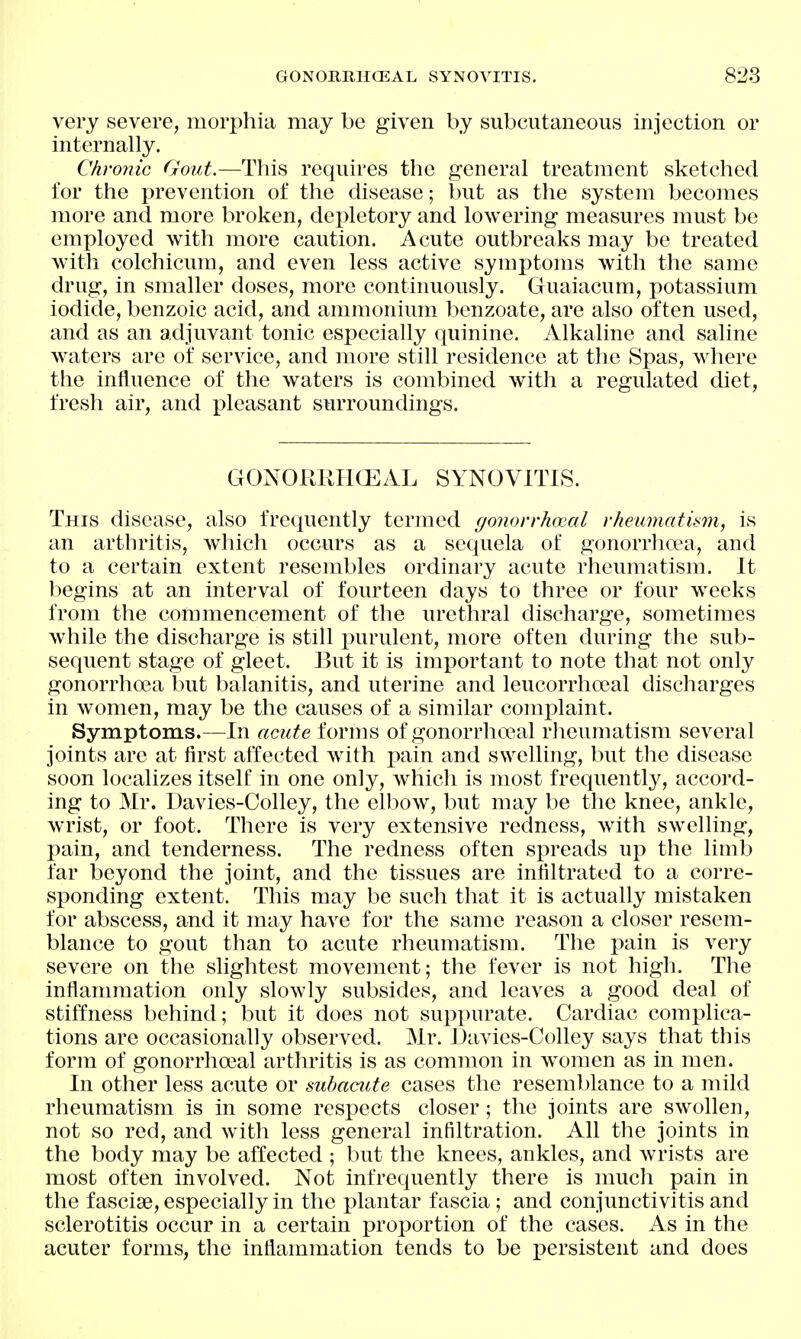 very severe, morphia may be given by subcutaneous injection or internally. Chronic Gout.—This requires the general treatment sketched for the prevention of the disease; but as the system becomes more and more broken, dei)letory and lowering measures must be employed with more caution. Acute outbreaks may be treated with colchicum, and even less active symptoms with the same drug, in smaller doses, more continuously. Cluaiacum, potassium iodide, benzoic acid, and ammonium benzoate, are also often used, and as an adjuvant tonic especially quinine. Alkaline and saline waters are of service, and more still residence at the Spas, where the influence of the waters is combined with a regulated diet, fresh air, and pleasant surroundings. GONORIUICEAL SYNOVITIS. This disease, also frequently termed r/onorrhoeal rheumatism, is an arthritis, which occurs as a sequela of gonorrhoea, and to a certain extent resembles ordinary acute rheumatism. It begins at an interval of fourteen days to three or four weeks from the commencement of the urethral discharge, sometimes while the discharge is still purulent, more often during the sub- sequent stage of gleet. But it is important to note that not only gonorrha3a but balanitis, and uterine and leucorrhoeal discharges in women, may be the causes of a similar complaint. Symptoms.—In acute forms of gonorrhopal rheumatism several joints are at first affected with pain and swelling, but the disease soon localizes itself in one only, which is most frequently, accord- ing to Mr. Davies-Colley, the elbow, but may be the knee, ankle, wrist, or foot. There is very extensive redness, with swelling, pain, and tenderness. The redness often spreads up the limb far beyond the joint, and the tissues are infiltrated to a corre- sponding extent. This may be such that it is actually mistaken for abscess, and it may have for the same reason a closer resem- blance to gout than to acute rheumatism. The pain is very severe on the slightest movement; the fever is not high. The inflammation only slowly subsides, and leaves a good deal of stiffness behind; but it does not suppurate. Cardiac complica- tions are occasionally observed. Mr. ]3avies-Colley says that this form of gonorrha^al arthritis is as common in women as in men. In other less acute or subacute cases the resemblance to a mild rheumatism is in some respects closer; the joints are swollen, not so red, and with less general infiltration. All the joints in the body may be affected ; but the knees, ankles, and wrists are most often involved. Not infrequently there is much pain in the fasciae, especially in the plantar fascia ; and conjunctivitis and sclerotitis occur in a certain proportion of the cases. As in the acuter forms, the inflammation tends to be persistent and does