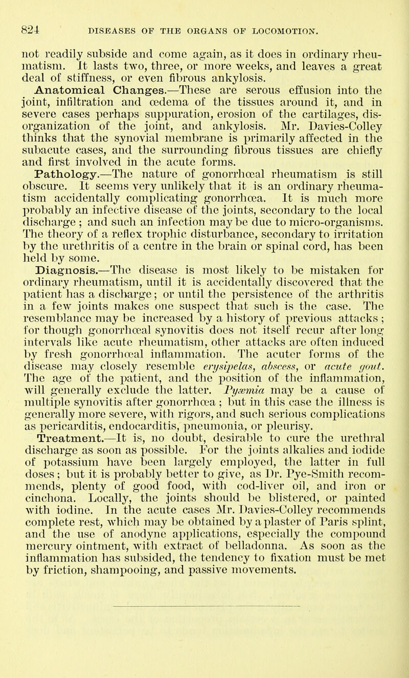 not readily subside and come again, as ifc does in ordinary rheu- matism. It lasts two, three, or more weeks, and leaves a great deal of stiffness, or even fibrous ankylosis. Anatomical Changes.—These are serous effusion into the joint, infiltration and oedema of the tissues around it, and in severe cases perhaps suppuration, erosion of the cartilages, dis- organization of the joint, and ankylosis. Mr. Davies-Colley thinks that the synovial membrane is primarily affected in the subacute cases, and the surrounding fibrous tissues are chiefly and first involved in the acute forms. Patliology.—The nature of gonorrhoeal rheumatism is still obscure. It seems very unlikely that it is an ordinary rheuma- tism accidentally conix^licating gonorrhcea. It is much more probably an infective disease of the joints, secondary to the local discharge ; and such an infection maybe due to micro-organisms. The theory of a reflex trophic disturbance, secondary to irritation by the urethritis of a centre in the brain or sj)inal cord, has been held by some. Diagnosis.—The disease is most likely to be mistaken for ordinary rheumatism, until it is accidentally discovered that the patient has a discharge; or until the persistence of the arthritis in a few joints makes one suspect that such is the case. The resemblance may be increased by a history of previous attacks ; for though gonorrho3al synovitis does not itself recur after long intervals like acute rheumatism, other attacks are often induced by fresh gonorrhojal inflammation. The acuter forms of the disease may closely resemble erysij^elas, abscess, or acute gout. The age of the patient, and the i)osition of the inflammation, will generally exclude the latter. Pyasmia may be a cause of multiple synovitis after gonorrhoea ; but in this case the illness is generally more severe, with rigors, and such serious complications as pericarditis, endocarditis, pneumonia, or pleurisy. Treatment.—It is, no doubt, desirable to cure the urethral discharge as soon as possible. For the joints alkalies and iodide of potassium have been largely employed, the latter in full doses ; but it is probably better to give, as Dr. Pye-Smith recom- mends, plenty of good food, with cod-liver oil, and iron or cinchona. Locally, the joints should be blistered, or i^ainted with iodine. In the acute cases Mr. Davies-Colley recommends complete rest, Avhich may be obtained by a plaster of Paris splint, and the use of anodyne applications, especially the compound mercury ointment, with extract of belladonna. As soon as the inflammation has subsided, the tendency to fixation must be met by friction, shampooing, and passive movements.