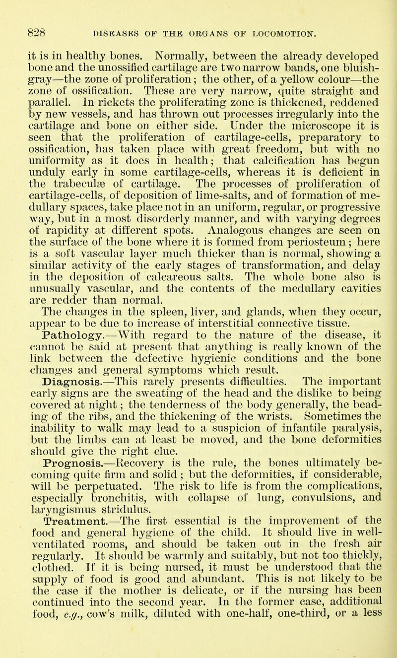 it is in healthy bones. Normally, between the already developed bone and the unossified cartilage are two narrow bands, one bluish- gray—the zone of proliferation; the other, of a yellow colour—the zone of ossification. These are very narrow, quite straight and parallel. In rickets the proliferating zone is thickened, reddened by new vessels, and has thrown out processes irregularly into the cartilage and bone on either side. Under the microscope it is seen that the proliferation of cartilage-cells, preparatory to ossification, has taken place with great freedom, but with no uniformity as it does in health; that calcification has begun unduly early in some cartilage-cells, whereas it is deficient in the trabeculse of cartilage. The processes of proliferation of cartilage-cells, of deposition of lime-salts, and of formation of me- dullary spaces, take place not in an uniform, regular, or progressive way, but in a most disorderly manner, and with varying degrees of rapidity at different spots. Analogous changes are seen on the surface of the bone where it is formed from periosteum; here is a soft vascular layer much thicker than is normal, showing a similar activity of the early stages of transformation, and delay in the deposition of calcareous salts. The whole bone also is unusually vascular, and the contents of the medullary cavities are redder than normal. The changes in the spleen, liver, and glands, when they occur, appear to be due to increase of interstitial connective tissue. Pathology.—AVith regard to the nature of the disease, it cannot be said at present that anything is really known of the link between the defective hygienic conditions and the bone changes and general symptoms which result. Diagnosis.—This rarely presents difficulties. The important early signs are the sweating of the head and the dislike to being covered at night; the tenderness of the body generally, the bead- ing of the ribs, and the thickening of the wrists. Sometimes the inability to walk may lead to a suspicion of infantile paralysis, but the limbs can at least be moved, and the bone deformities should give the right clue. Prognosis.—Recovery is the rule, the bones ultimately be- coming quite firm and solid ; but the deformities, if considerable, will be perpetuated. The risk to life is from the complications, especially bronchitis, with collapse of lung, convulsions, and laryngismus stridulus. Treatment.—The first essential is the improvement of the food and general hygiene of the child. It should live in well- ventilated rooms, and should be taken out in the fresh air regularly. It should be warmly and suitably, but not too thickly, clothed. If it is being nursed, it must be understood that the supply of food is good and abundant. This is not likely to be the case if the mother is delicate, or if the nursing has been continued into the second year. In the former case, additional food, e.g.y cow's milk, diluted with one-half, one-third, or a less