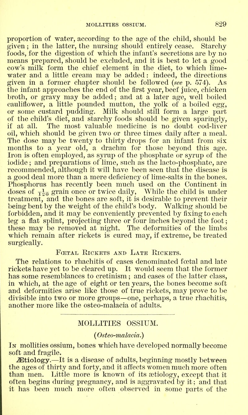 proportion of water, according to the age of the child, should be given; in the latter, the nursing should entirely cease. Starchy foods, for the digestion of which the infant's secretions are by no means prepared, should be excluded, and it is best to let a good cow's milk form the chief element in the diet, to which lime- water and a little cream may be added: indeed, the directions given in a former chapter should be followed {see p. 574). As the infant approaches the end of the first year, beef juice, chicken broth, or gravy may be added; and at a later age, well boiled cauliflower, a little pounded mutton, the yolk of a boiled egg, or some custard pudding. Milk should still form a large part of the child's diet, and starchy foods should be given sparingly, if at all. The most valuable medicine is no doubt cod-liver oil, which should be given two or three times daily after a meal. The dose may be twenty to thirty drops for an infant from six months to a year old, a drachm for those beyond this age. Iron is often employed, as syrup of the ]3hosphate or syrup of the iodide; and prejwations of lime, such as the lacto-i)hosphate, are recommended, although it Avill have been seen that the disease is a good deal more than a mere deficiency of lime-salts in the bones. Phosphorus has recently been much used on the Continent in doses of j^^j grain once or twice daily, While the child is under treatment, and the bones are soft, it is desirable to prevent their being bent by the weight of the child's body. Walking should be forbidden, and it may be conveniently prevented by fixing to each leg a flat splint, projecting three or four inches beyond the foot; these may be removed at night. The deformities of the limbs which remain after rickets is cured may, if extreme, be treated surgically. FcETAL Rickets and Late Rickets. The relations to rhachitis of cases denominated foetal and late rickets have yet to be cleared up. It would seem that the former has some resemblances to cretinism; and cases of the latter class, in which, at the age of eight or ten years, the bones become soft and deformities arise like those of true rickets, may prove to be divisible into two or more groups—one, perhaps, a true rhachitis, another more like the osteo-malacia of adults. MOLLITIES OSSIUM. {Osteo-malacia.) In mollities ossium, bones which have developed normally become soft and fragile. ^Etiology.—It is a disease of adults, beginning mostly between the ages of thirty and forty, and it affects women much more often than men. Little more is known of its setiology, excex)t that it often begins during pregnancy, and is aggravated by it; and that it has been much more often observed in some parts of the