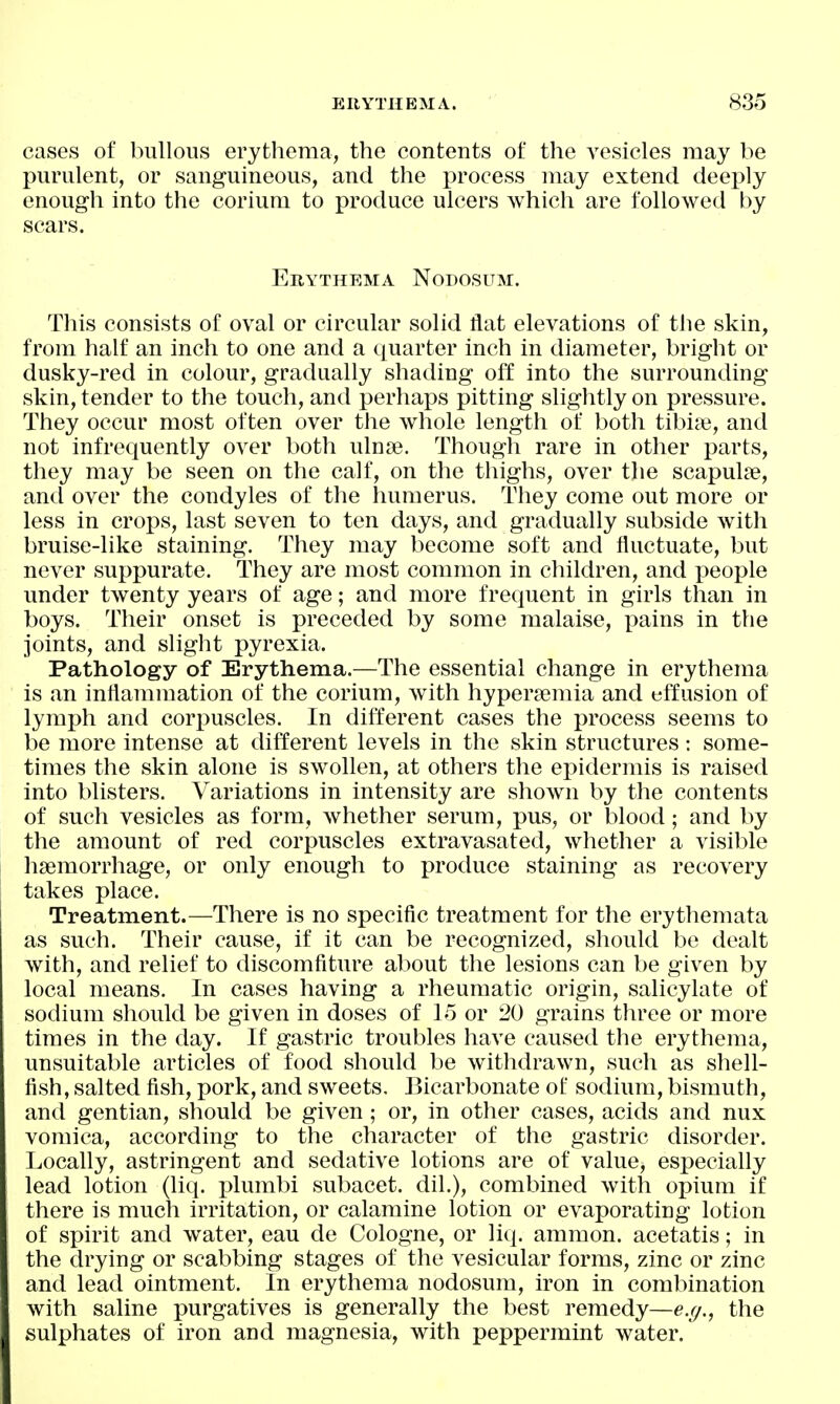 cases of bullous erythema, the contents of the vesicles may be purulent, or sanguineous, and the jDrocess may extend deeply enough into the corium to produce ulcers which are followed by scars. Erythema Nodosum. This consists of oval or circular solid flat elevations of the skin, from half an inch to one and a quarter inch in diameter, bright or dusky-red in colour, gradually shading off into the surrounding skin, tender to the touch, and perhaps pitting slightly on pressure. They occur most often over the whole length of both tibiie, and not infrequently over both ulnse. Though rare in other parts, they may be seen on the calf, on the thighs, over the scapulae, and over the condyles of the humerus. They come out more or less in crops, last seven to ten days, and gradually subside with bruise-like staining. They may become soft and fluctuate, but never suppurate. They are most common in children, and people under twenty years of age; and more frequent in girls than in boys. Their onset is preceded by some malaise, pains in the joints, and slight pyrexia. Pathology of Erythema.—The essential change in erythema is an inflammation of the corium, with hypersemia and effusion of lymph and corpuscles. In different cases the process seems to be more intense at different levels in the skin structures: some- times the skin alone is swollen, at others the epidermis is raised into blisters. Variations in intensity are shown by the contents of such vesicles as form, whether serum, pus, or blood; and by the amount of red corpuscles extravasated, whether a visible hsemorrhage, or only enough to produce staining as recovery takes place. Treatment.—There is no specific treatment for the erythemata as such. Their cause, if it can be recognized, should be dealt with, and relief to discomfiture about the lesions can be given by local means. In cases having a rheumatic origin, salicylate of sodium should be given in doses of 15 or 20 grains three or more times in the day. If gastric troubles have caused the erythema, unsuitable articles of food should be withdrawn, such as shell- fish, salted fish, pork, and sweets. Bicarbonate of sodium, bismuth, and gentian, should be given; or, in other cases, acids and nux vomica, according to the character of the gastric disorder. Locally, astringent and sedative lotions are of value, especially lead lotion (liq. plumbi subacet. dil.), combined with opium if there is much irritation, or calamine lotion or evaporating lotion of spirit and water, eau de Cologne, or liq. ammon. acetatis; in the drying or scabbing stages of the vesicular forms, zinc or zinc and lead ointment. In erythema nodosum, iron in combination with saline purgatives is generally the best remedy—e.g., the sulphates of iron and magnesia, with peppermint water.